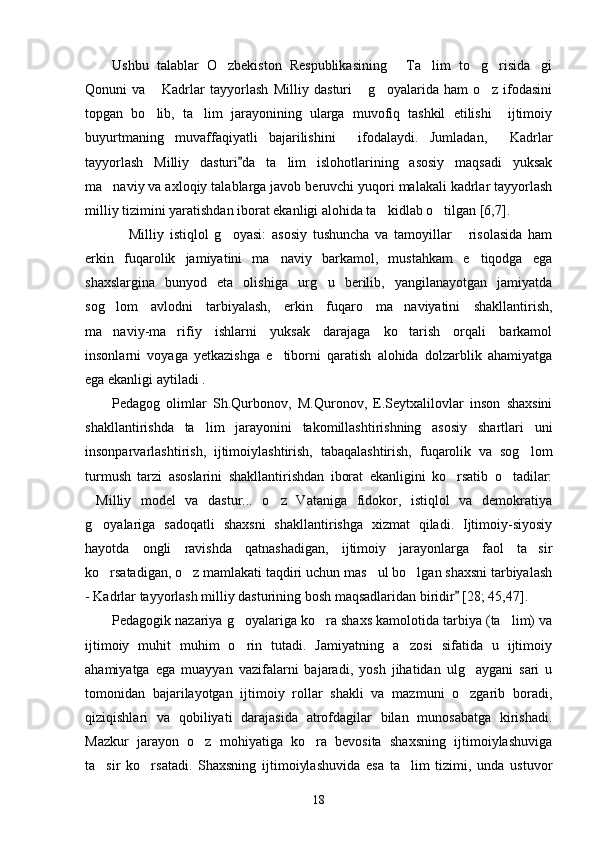 Ushbu   talablar   O zbekiston   Respublikasining   Ta lim   to g risida gi     
Qonuni   va   Kadrlar   tayyorlash   Milliy   dasturi   g oyalarida   ham   o z   ifodasini	
   
topgan   bo lib,   ta lim   jarayonining   ularga   muvofiq   tashkil   etilishi     ijtimoiy
 
buyurtmaning   muvaffaqiyatli   bajarilishini     ifodalaydi.   Jumladan,   Kadrlar	

tayyorlash   Milliy   dasturi da   ta lim   islohotlarining   asosiy   maqsadi   yuksak	
	
ma naviy va axloqiy talablarga javob beruvchi yuqori malakali kadrlar tayyorlash	

milliy tizimini yaratishdan iborat ekanligi alohida ta kidlab o tilgan [6,7].	
 
  Milliy   istiqlol   g oyasi:   asosiy   tushuncha   va   tamoyillar   risolasida   ham	
  
erkin   fuqarolik   jamiyatini   ma naviy   barkamol,   mustahkam   e tiqodga   ega	
 
shaxslargina   bunyod   eta   olishiga   urg u   berilib,   yangilanayotgan   jamiyatda	

sog lom   avlodni   tarbiyalash,   erkin   fuqaro   ma naviyatini   shakllantirish,	
 
ma naviy-ma rifiy   ishlarni   yuksak   darajaga   ko tarish   orqali   barkamol
  
insonlarni   voyaga   yetkazishga   e tiborni   qaratish   alohida   dolzarblik   ahamiyatga	

ega ekanligi aytiladi .
Pedagog   olimlar   Sh.Qurbonov,   M.Quronov,   E.Seytxalilovlar   inson   shaxsini
shakllantirishda   ta lim   jarayonini   takomillashtirishning   asosiy   shartlari   uni	

insonparvarlashtirish,   ijtimoiylashtirish,   tabaqalashtirish,   fuqarolik   va   sog lom	

turmush   tarzi   asoslarini   shakllantirishdan   iborat   ekanligini   ko rsatib   o tadilar:	
 
Milliy   model   va   dastur...   o z   Vataniga   fidokor,   istiqlol   va   demokratiya	
 
g oyalariga   sadoqatli   shaxsni   shakllantirishga   xizmat   qiladi.   Ijtimoiy-siyosiy

hayotda   ongli   ravishda   qatnashadigan,   ijtimoiy   jarayonlarga   faol   ta sir	

ko rsatadigan, o z mamlakati taqdiri uchun mas ul bo lgan shaxsni tarbiyalash	
   
- Kadrlar tayyorlash milliy dasturining bosh maqsadlaridan biridir  [28; 45,47].	

Pedagogik nazariya g oyalariga ko ra shaxs kamolotida tarbiya (ta lim) va	
  
ijtimoiy   muhit   muhim   o rin   tutadi.   Jamiyatning   a zosi   sifatida   u   ijtimoiy
 
ahamiyatga   ega   muayyan   vazifalarni   bajaradi,   yosh   jihatidan   ulg aygani   sari   u	

tomonidan   bajarilayotgan   ijtimoiy   rollar   shakli   va   mazmuni   o zgarib   boradi,

qiziqishlari   va   qobiliyati   darajasida   atrofdagilar   bilan   munosabatga   kirishadi.
Mazkur   jarayon   o z   mohiyatiga   ko ra   bevosita   shaxsning   ijtimoiylashuviga	
 
ta sir   ko rsatadi.   Shaxsning   ijtimoiylashuvida   esa   ta lim   tizimi,   unda   ustuvor	
  
18 