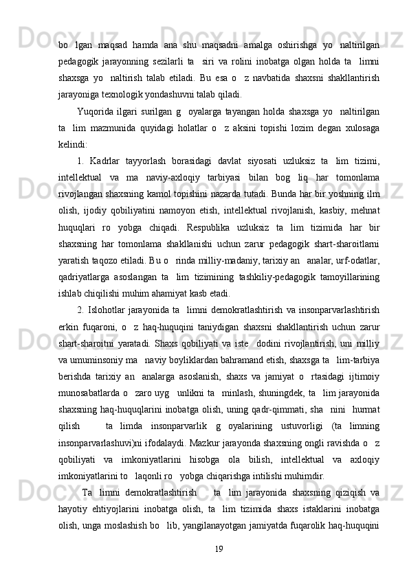 bo lgan   maqsad   hamda   ana   shu   maqsadni   amalga   oshirishga   yo naltirilgan 
pedagogik   jarayonning   sezilarli   ta siri   va   rolini   inobatga   olgan   holda   ta limni	
 
shaxsga   yo naltirish   talab   etiladi.   Bu   esa   o z   navbatida   shaxsni   shakllantirish	
 
jarayoniga texnologik yondashuvni talab qiladi.
Yuqorida   ilgari   surilgan   g oyalarga   tayangan   holda   shaxsga   yo naltirilgan	
 
ta lim   mazmunida   quyidagi   holatlar   o z   aksini   topishi   lozim   degan   xulosaga	
 
kelindi:
1.   Kadrlar   tayyorlash   borasidagi   davlat   siyosati   uzluksiz   ta lim   tizimi,	

intellektual   va   ma naviy-axloqiy   tarbiyasi   bilan   bog liq   har   tomonlama	
 
rivojlangan shaxsning kamol topishini nazarda tutadi. Bunda har bir yoshning ilm
olish,   ijodiy   qobiliyatini   namoyon   etish,   intellektual   rivojlanish,   kasbiy,   mehnat
huquqlari   ro yobga   chiqadi.   Respublika   uzluksiz   ta lim   tizimida   har   bir	
 
shaxsning   har   tomonlama   shakllanishi   uchun   zarur   pedagogik   shart-sharoitlarni
yaratish taqozo etiladi. Bu o rinda milliy-madaniy, tarixiy an analar, urf-odatlar,	
 
qadriyatlarga   asoslangan   ta lim   tizimining   tashkiliy-pedagogik   tamoyillarining

ishlab chiqilishi muhim ahamiyat kasb etadi.
2.   Islohotlar   jarayonida   ta limni   demokratlashtirish   va   insonparvarlashtirish	

erkin   fuqaroni,   o z   haq-huquqini   taniydigan   shaxsni   shakllantirish   uchun   zarur	

shart-sharoitni   yaratadi.   Shaxs   qobiliyati   va   iste dodini   rivojlantirish,   uni   milliy	

va umuminsoniy ma naviy boyliklardan bahramand etish, shaxsga ta lim-tarbiya	
 
berishda   tarixiy   an analarga   asoslanish,   shaxs   va   jamiyat   o rtasidagi   ijtimoiy
 
munosabatlarda o zaro uyg unlikni ta minlash, shuningdek, ta lim jarayonida	
   
shaxsning   haq-huquqlarini   inobatga   olish,   uning  qadr-qimmati,   sha nini     hurmat	

qilish     ta limda   insonparvarlik   g oyalarining   ustuvorligi   (ta limning	
   
insonparvarlashuvi)ni ifodalaydi. Mazkur jarayonda shaxsning ongli ravishda o z	

qobiliyati   va   imkoniyatlarini   hisobga   ola   bilish,   intellektual   va   axloqiy
imkoniyatlarini to laqonli ro yobga chiqarishga intilishi muhimdir.	
 
  Ta limni   demokratlashtirish     ta lim   jarayonida   shaxsning   qiziqish   va	
  
hayotiy   ehtiyojlarini   inobatga   olish,   ta lim   tizimida   shaxs   istaklarini   inobatga	

olish, unga moslashish bo lib, yangilanayotgan jamiyatda fuqarolik haq-huquqini	

19 