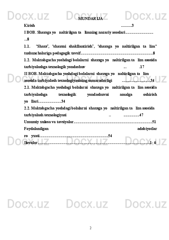MUNDARIJA
Kirish ........... 3
I BOB. Shaxsga yo naltirilgan ta limning nazariy asoslari	
  ... ................... ......
. . . 8 
1.1 .     Shaxs ,   shaxsni   shakllantirish ,   shaxs	
     ga   yo naltirilgan   ta lim	  ”
tushunchalariga pedagogik tavsif .................... ..................... ..... ................ ... ........ 8
1.2.  Maktabgacha yoshdagi bolalarni  shaxsga yo naltirilgan ta lim asosida	
 
tarbiyalashga texnologik yondashuv ... .17	
 
II BOB. Maktabgacha yoshdagi bolalarni  shaxsga yo naltirilgan ta lim 	
 
asosida tarbiyalash texnologiyasining samaradorligi .............................34 

2.1. Maktabgacha yoshdagi bolalarni   shaxsga yo naltirilgan ta lim asosida	
 
tarbiyalashga   texnologik   yondashuvni   amalga   oshirish
yo llari.	
 ....... ...............34
2.2. Maktabgacha yoshdagi bolalarni  shaxsga yo naltirilgan ta lim asosida 	
 
tarbiyalash texnologiyasi   .. ................47	
  
Umumiy xulosa va tavsiyalar............................................................. ........... .......51
Foydalanilgan   adabiyotlar
ro yxati....................................................	
 .............. ...54
Ilovalar.................................................................................................... ....... .. . ...1-  6
2 