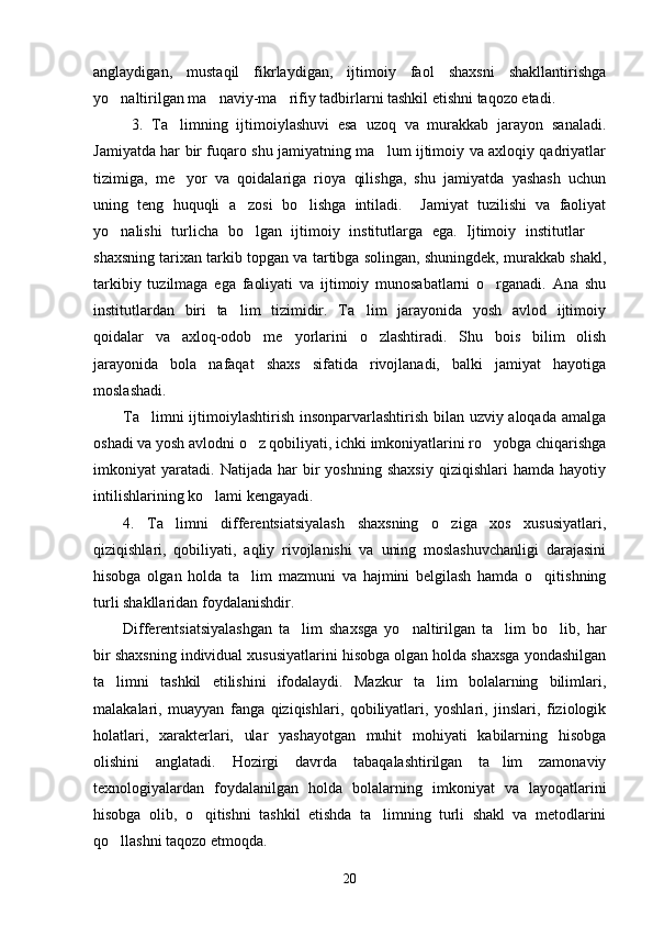 anglaydigan,   mustaqil   fikrlaydigan,   ijtimoiy   faol   shaxsni   shakllantirishga
yo naltirilgan ma naviy-ma rifiy tadbirlarni tashkil etishni taqozo etadi.   
  3.   Ta limning   ijtimoiylashuvi   esa   uzoq   va   murakkab   jarayon   sanaladi.	

Jamiyatda har bir fuqaro shu jamiyatning ma lum ijtimoiy va axloqiy qadriyatlar	

tizimiga,   me yor   va   qoidalariga   rioya   qilishga,   shu   jamiyatda   yashash   uchun	

uning   teng   huquqli   a zosi   bo lishga   intiladi.     Jamiyat   tuzilishi   va   faoliyat	
 
yo nalishi   turlicha   bo lgan   ijtimoiy   institutlarga   ega.   Ijtimoiy   institutlar  	
  
shaxsning tarixan tarkib topgan va tartibga solingan, shuningdek, murakkab shakl,
tarkibiy   tuzilmaga   ega   faoliyati   va   ijtimoiy   munosabatlarni   o rganadi.   Ana   shu	

institutlardan   biri   ta lim   tizimidir.   Ta lim   jarayonida   yosh   avlod   ijtimoiy	
 
qoidalar   va   axloq-odob   me yorlarini   o zlashtiradi.   Shu   bois   bilim   olish	
 
jarayonida   bola   nafaqat   shaxs   sifatida   rivojlanadi,   balki   jamiyat   hayotiga
moslashadi. 
Ta limni  ijtimoiylashtirish insonparvarlashtirish bilan uzviy aloqada amalga	

oshadi va yosh avlodni o z qobiliyati, ichki imkoniyatlarini ro yobga chiqarishga	
 
imkoniyat   yaratadi.   Natijada  har   bir   yoshning   shaxsiy   qiziqishlari   hamda  hayotiy
intilishlarining ko lami kengayadi.	

4.   Ta limni   differentsiatsiyalash   shaxsning   o ziga   xos   xususiyatlari,	
 
qiziqishlari,   qobiliyati,   aqliy   rivojlanishi   va   uning   moslashuvchanligi   darajasini
hisobga   olgan   holda   ta lim   mazmuni   va   hajmini   belgilash   hamda   o qitishning	
 
turli shakllaridan foydalanishdir. 
Differentsiatsiyalashgan   ta lim   shaxsga   yo naltirilgan   ta lim   bo lib,   har	
   
bir shaxsning individual xususiyatlarini hisobga olgan holda shaxsga yondashilgan
ta limni   tashkil   etilishini   ifodalaydi.   Mazkur   ta lim   bolalarning   bilimlari,	
 
malakalari,   muayyan   fanga   qiziqishlari,   qobiliyatlari,   yoshlari,   jinslari,   fiziologik
holatlari,   xarakterlari,   ular   yashayotgan   muhit   mohiyati   kabilarning   hisobga
olishini   anglatadi.   Hozirgi   davrda   tabaqalashtirilgan   ta lim   zamonaviy	

texnologiyalardan   foydalanilgan   holda   bolalarning   imkoniyat   va   layoqatlarini
hisobga   olib,   o qitishni   tashkil   etishda   ta limning   turli   shakl   va   metodlarini	
 
qo llashni taqozo etmoqda.	

20 