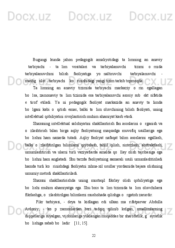 Bugungi   kunda   jahon   pedagogik   amaliyotidagi   ta limning   an anaviy 
tarbiyachi   -   ta lim   vositalari   va   tarbiyalanuvchi   tizimi   o rnida	
   
tarbiyalanuvchini   bilish   faoliyatiga   yo naltiruvchi   tarbiyalanuvchi   -	
 
mashg ulot - tarbiyachi  ko rinishidagi yangi tizim tarkib topmoqda.	
  
Ta limning   an anaviy   tizimida   tarbiyachi   markaziy   o rin   egallagan
  
bo lsa,   zamonaviy   ta lim   tizimida   esa   tarbiyalanuvchi   asosiy   sub ekt   sifatida	
  
e tirof   etiladi.   Ya ni   pedagogik   faoliyat   markazida   an anaviy   ta limda
   
bo lgani   kabi   o qitish   emas,   balki   ta lim   oluvchining   bilish   faoliyati,   uning
  
intellektual qobiliyatini rivojlantirish muhim ahamiyat kasb etadi.
Shaxsning intellektual  salohiyatini  shakllantirish fan asoslarini  o rganish  va	

o zlashtirish   bilan   birga   aqliy   faoliyatning   maqsadga   muvofiq   usullariga   ega	

bo lishni   ham   nazarda   tutadi.   Aqliy   faoliyat   nafaqat   bilim   asoslarini   egallash,

balki   o zlashtirilgan   bilimlarni   qiyoslash,   tahlil   qilish,   sintezlash,   abstraktlash,	

umumlashtirish   va   ularni   turli   vaziyatlarda   amalda   qo llay   olish   tajribasiga   ega	

bo lishni  ham  anglatadi. Shu tarzda faoliyatning samarali  usuli  umumlashtiriladi	

hamda turli ko rinishdagi faoliyatni xilma-xil usullar yordamida bajara olishning	

umumiy metodi shakllantiriladi. 
Shaxsni   shakllantirishda   uning   mustaqil   fikrlay   olish   qobiliyatiga   ega
bo lishi   muhim   ahamiyatga   ega.   Shu   bois   ta lim   tizimida   ta lim   oluvchilarni	
  
fikrlashga, o zlashtirilgan bilimlarni mushohada qilishga o rgatish zarurdir.	
 
Fikr   tarbiyasi,   -   deya   ta kidlagan   edi   ulkan   ma rifatparvar   Abdulla	
  
Avloniy,   -   ko p   zamonlardan   beri   tadqiq   qilinib   kelgan,   muallimlarning	

diqqatlariga suyalgan, vijdonlariga yuklangan muqaddas bir sharofatlik, g ayratlik	

bo lishiga sabab bo ladir  [11; 15].	
  
22 