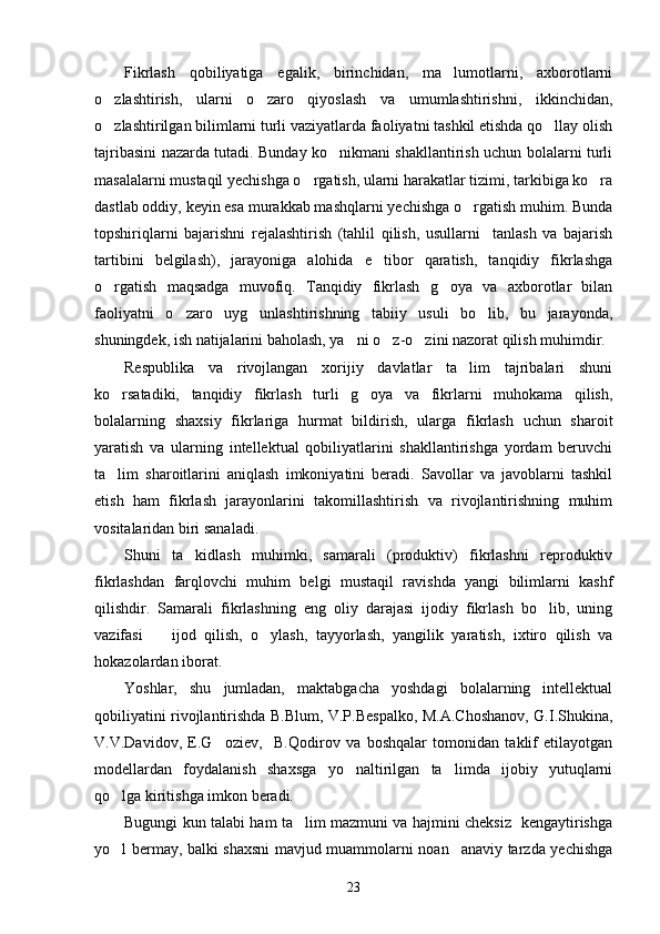Fikrlash   qobiliyatiga   egalik,   birinchidan,   ma lumotlarni,   axborotlarni
o zlashtirish,   ularni   o zaro   qiyoslash   va   umumlashtirishni,   ikkinchidan,	
 
o zlashtirilgan bilimlarni turli vaziyatlarda faoliyatni tashkil etishda qo llay olish
 
tajribasini nazarda tutadi. Bunday ko nikmani shakllantirish uchun bolalarni turli	

masalalarni mustaqil yechishga o rgatish, ularni harakatlar tizimi, tarkibiga ko ra	
 
dastlab oddiy, keyin esa murakkab mashqlarni yechishga o rgatish muhim. Bunda	

topshiriqlarni   bajarishni   rejalashtirish   (tahlil   qilish,   usullarni     tanlash   va   bajarish
tartibini   belgilash),   jarayoniga   alohida   e tibor   qaratish,   tanqidiy   fikrlashga	

o rgatish   maqsadga   muvofiq.   Tanqidiy   fikrlash   g oya   va   axborotlar   bilan	
 
faoliyatni   o zaro   uyg unlashtirishning   tabiiy   usuli   bo lib,   bu   jarayonda,	
  
shuningdek, ish natijalarini baholash, ya ni o z-o zini nazorat qilish muhimdir. 	
  
Respublika   va   rivojlangan   xorijiy   davlatlar   ta lim   tajribalari   shuni	

ko rsatadiki,   tanqidiy   fikrlash   turli   g oya   va   fikrlarni   muhokama   qilish,	
 
bolalarning   shaxsiy   fikrlariga   hurmat   bildirish,   ularga   fikrlash   uchun   sharoit
yaratish   va   ularning   intellektual   qobiliyatlarini   shakllantirishga   yordam   beruvchi
ta lim   sharoitlarini   aniqlash   imkoniyatini   beradi.   Savollar   va   javoblarni   tashkil

etish   ham   fikrlash   jarayonlarini   takomillashtirish   va   rivojlantirishning   muhim
vositalaridan biri sanaladi. 
Shuni   ta kidlash   muhimki,   samarali   (produktiv)   fikrlashni   reproduktiv	

fikrlashdan   farqlovchi   muhim   belgi   mustaqil   ravishda   yangi   bilimlarni   kashf
qilishdir.   Samarali   fikrlashning   eng   oliy   darajasi   ijodiy   fikrlash   bo lib,   uning	

vazifasi     ijod   qilish,   o ylash,   tayyorlash,   yangilik   yaratish,   ixtiro   qilish   va	
 
hokazolardan iborat.
Yoshlar,   shu   jumladan,   maktabgacha   yoshdagi   bolalarning   intellektual
qobiliyatini rivojlantirishda B.Blum, V.P.Bespalko, M.A.Choshanov, G.I.Shukina,
V.V.Davidov,   E.G oziev,     B.Qodirov   va   boshqalar   tomonidan   taklif   etilayotgan	

modellardan   foydalanish   shaxsga   yo naltirilgan   ta limda   ijobiy   yutuqlarni	
 
qo lga kiritishga imkon beradi. 	

Bugungi kun talabi ham ta lim mazmuni va hajmini cheksiz   kengaytirishga	

yo l bermay, balki shaxsni mavjud muammolarni noan anaviy tarzda yechishga	
 
23 