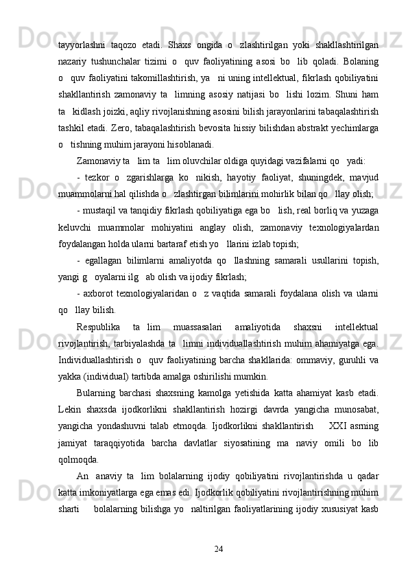 tayyorlashni   taqozo   etadi.   Shaxs   ongida   o zlashtirilgan   yoki   shakllashtirilgan
nazariy   tushunchalar   tizimi   o quv   faoliyatining   asosi   bo lib   qoladi.   Bolaning	
 
o quv faoliyatini takomillashtirish, ya ni uning intellektual, fikrlash qobiliyatini	
 
shakllantirish   zamonaviy   ta limning   asosiy   natijasi   bo lishi   lozim.   Shuni   ham	
 
ta kidlash joizki, aqliy rivojlanishning asosini bilish jarayonlarini tabaqalashtirish	

tashkil etadi. Zero, tabaqalashtirish bevosita hissiy bilishdan abstrakt  yechimlarga
o tishning muhim jarayoni hisoblanadi. 

Zamonaviy ta lim ta lim oluvchilar oldiga quyidagi vazifalarni qo yadi:	
  
-   tezkor   o zgarishlarga   ko nikish,   hayotiy   faoliyat,   shuningdek,   mavjud	
 
muammolarni hal qilishda o zlashtirgan bilimlarini mohirlik bilan qo llay olish;	
 
- mustaqil va tanqidiy fikrlash qobiliyatiga ega bo lish, real borliq va yuzaga	

keluvchi   muammolar   mohiyatini   anglay   olish,   zamonaviy   texnologiyalardan
foydalangan holda ularni bartaraf etish yo llarini izlab topish;	

-   egallagan   bilimlarni   amaliyotda   qo llashning   samarali   usullarini   topish,	

yangi g oyalarni ilg ab olish va ijodiy fikrlash;	
 
-   axborot   texnologiyalaridan   o z   vaqtida   samarali   foydalana   olish   va   ularni	

qo llay bilish.	

Respublika   ta lim   muassasalari   amaliyotida   shaxsni   intellektual	

rivojlantirish,   tarbiyalashda   ta limni   individuallashtirish   muhim   ahamiyatga   ega.	

Individuallashtirish   o quv   faoliyatining   barcha   shakllarida:   ommaviy,  guruhli   va	

yakka (individual) tartibda amalga oshirilishi mumkin. 
Bularning   barchasi   shaxsning   kamolga   yetishida   katta   ahamiyat   kasb   etadi.
Lekin   shaxsda   ijodkorlikni   shakllantirish   hozirgi   davrda   yangicha   munosabat,
yangicha   yondashuvni   talab   etmoqda.   Ijodkorlikni   shakllantirish     XXI   asrning	

jamiyat   taraqqiyotida   barcha   davlatlar   siyosatining   ma naviy   omili   bo lib	
 
qolmoqda. 
An anaviy   ta lim   bolalarning   ijodiy   qobiliyatini   rivojlantirishda   u   qadar	
 
katta imkoniyatlarga ega emas edi. Ijodkorlik qobiliyatini rivojlantirishning muhim
sharti   bolalarning bilishga yo naltirilgan faoliyatlarining ijodiy xususiyat  kasb
 
24 