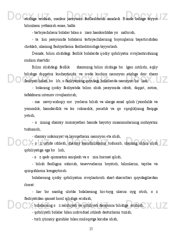 etishiga   erishish,   mazkur   jarayonni   faollashtirish   sanaladi.   Bunda   bolaga   tayyor
bilimlarni yetkazish emas, balki:
- tarbiyachilarni bolalar bilan o zaro hamkorlikka yo naltirish; 
-   ta lim   jarayonida   bolalarni   tarbiyachilarning   buyruqlarini   bajartirishdan	

cheklab, ularning faoliyatlarini faollashtirishga tayyorlash. 
Demak,   bilim   olishdagi   faollik   bolalarda   ijodiy   qobiliyatni   rivojlantirishning
muhim shartidir.
Bilim   olishdagi   faollik     shaxsning   bilim   olishiga   bo lgan   intilishi,   aqliy	
 
bilishga   diqqatini   kuchaytirishi   va   iroda   kuchini   namoyon   etishga   doir   shaxs
faoliyati holati bo lib, u faoliyatning quyidagi holatlarida namoyon bo ladi:	
 
-   bolaning   ijodiy   faoliyatida   bilim   olish   jarayonida   idrok,   diqqat,   xotira,
tafakkurni intensiv rivojlantirish;
-   ma naviy-axloqiy   me yorlarni   bilish   va   ularga   amal   qilish   (yaxshilik   va	
 
yomonlik,   hamdardlik   va   ko rolmaslik,   jasurlik   va   qo rqoqlik)ning   farqiga	
 
yetish;
-   o zining   shaxsiy   xususiyatlari   hamda   hayotiy   muammolarning   mohiyatini	

tushunish;
- shaxsiy imkoniyat va layoqatlarini namoyon eta olish;
-   o z   ustida   ishlash,   shaxsiy   kamchiliklarini   tushunib,   ularning   oldini   olish

qobiliyatiga ega bo lish;	

- o z qadr-qimmatini aniqlash va o zini hurmat qilish;	
 
-   bilish   faolligini   oshirish,   tasavvurlarini   boyitish,   bilimlarini,   tajriba   va
qiziqishlarini kengaytirish. 
bolalarning   ijodiy   qobiliyatini   rivojlantirish   shart-sharoitlari   quyidagilardan
iborat:
-   har   bir   mashg ulotda   bolalarning   his-tuyg ularini   uyg otish,   o z	
   
faoliyatidan qanoat hosil qilishga erishish;
- bolalarning o z salohiyati va qobiliyati darajasini bilishga  erishish;	

- qobiliyatli bolalar bilan individual ishlash dasturlarini tuzish;
- turli ijtimoiy guruhlar bilan muloqotga kirisha olish;
25 