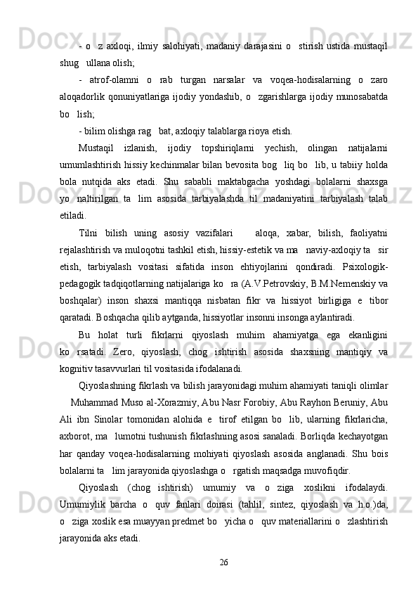 -   o z   axloqi,   ilmiy   salohiyati,   madaniy   darajasini   o stirish   ustida   mustaqil 
shug ullana olish;	

-   atrof-olamni   o rab   turgan   narsalar   va   voqea-hodisalarning   o zaro	
 
aloqadorlik qonuniyatlariga ijodiy yondashib,  o zgarishlarga ijodiy munosabatda	

bo lish;	

- bilim olishga rag bat, axloqiy talablarga rioya etish. 	

Mustaqil   izlanish,   ijodiy   topshiriqlarni   yechish,   olingan   natijalarni
umumlashtirish hissiy kechinmalar bilan bevosita bog liq bo lib, u tabiiy holda	
 
bola   nutqida   aks   etadi.   Shu   sababli   maktabgacha   yoshdagi   bolalarni   shaxsga
yo naltirilgan   ta lim   asosida   tarbiyalashda   til   madaniyatini   tarbiyalash   talab	
 
etiladi.
Tilni   bilish   uning   asosiy   vazifalari     aloqa,   xabar,   bilish,   faoliyatni	

rejalashtirish va muloqotni tashkil etish, hissiy-estetik va ma naviy-axloqiy ta sir	
 
etish,   tarbiyalash   vositasi   sifatida   inson   ehtiyojlarini   qondiradi.   Psixologik-
pedagogik tadqiqotlarning natijalariga ko ra (A.V.Petrovskiy, B.M.Nemenskiy va	

boshqalar)   inson   shaxsi   mantiqqa   nisbatan   fikr   va   hissiyot   birligiga   e tibor	

qaratadi. Boshqacha qilib aytganda, hissiyotlar insonni insonga aylantiradi.
Bu   holat   turli   fikrlarni   qiyoslash   muhim   ahamiyatga   ega   ekanligini
ko rsatadi.   Zero,   qiyoslash,   chog ishtirish   asosida   shaxsning   mantiqiy   va	
 
kognitiv tasavvurlari til vositasida ifodalanadi.
Qiyoslashning fikrlash va bilish jarayonidagi muhim ahamiyati taniqli olimlar
 Muhammad Muso al-Xorazmiy, Abu Nasr Forobiy, Abu Rayhon Beruniy, Abu	

Ali   ibn   Sinolar   tomonidan   alohida   e tirof   etilgan   bo lib,   ularning   fikrlaricha,	
 
axborot, ma lumotni tushunish fikrlashning asosi sanaladi. Borliqda kechayotgan	

har   qanday   voqea-hodisalarning   mohiyati   qiyoslash   asosida   anglanadi.   Shu   bois
bolalarni ta lim jarayonida qiyoslashga o rgatish maqsadga muvofiqdir. 
 
Qiyoslash   (chog ishtirish)   umumiy   va   o ziga   xoslikni   ifodalaydi.	
 
Umumiylik   barcha   o quv   fanlari   doirasi   (tahlil,   sintez,   qiyoslash   va   h.o.)da,

o ziga xoslik esa muayyan predmet bo yicha o quv materiallarini o zlashtirish	
   
jarayonida aks etadi. 
26 
