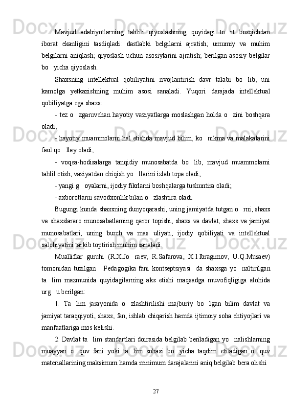 Mavjud   adabiyotlarning   tahlili   qiyoslashning   quyidagi   to rt   bosqichdan
iborat   ekanligini   tasdiqladi:   dastlabki   belgilarni   ajratish;   umumiy   va   muhim
belgilarni   aniqlash;   qiyoslash   uchun   asosiylarini   ajratish;   berilgan   asosiy   belgilar
bo yicha qiyoslash. 	

S h axsning   intellektual   qobiliyatini   rivojlantirish   davr   talabi   bo lib,   uni	

kamolga   yetkazishning   muhim   asosi   sanaladi.   Yuqori   darajada   intellektual
qobiliyatga ega shaxs:
-  tez  o zgaruvchan hayotiy  vaziyatlarga  moslashgan  holda  o zini  boshqara	
 
oladi;
- hayotiy muammolarni hal etishda mavjud bilim, ko nikma va malakalarini	

faol qo llay oladi;	

-   voqea-hodisalarga   tanqidiy   munosabatda   bo lib,   mavjud   muammolarni	

tahlil etish, vaziyatdan chiqish yo llarini izlab topa oladi;	

- yangi g oyalarni, ijodiy fikrlarni boshqalarga tushuntira oladi;	

- axborotlarni savodxonlik bilan o zlashtira oladi.	

Bugungi kunda shaxsning dunyoqarashi, uning jamiyatda tutgan o rni, shaxs	

va  shaxslararo   munosabatlarning   qaror   topishi,   shaxs   va  davlat,   shaxs   va  jamiyat
munosabatlari,   uning   burch   va   mas uliyati,   ijodiy   qobiliyati   va   intellektual	

salohiyatini tarkib toptirish muhim sanaladi. 
Mualliflar   guruhi   (R.X.Jo raev,   R.Safarova,   X.I.Ibragimov,   U.Q.Musaev)	

tomonidan   tuzilgan   Pedagogika   fani   kontseptsiyasi da   shaxsga   yo naltirilgan	
  
ta lim   mazmunida   quyidagilarning   aks   etishi   maqsadga   muvofiqligiga   alohida	

urg u berilgan:

1.   Ta lim   jarayonida   o zlashtirilishi   majburiy   bo lgan   bilim   davlat   va	
  
jamiyat taraqqiyoti, shaxs, fan, ishlab chiqarish hamda ijtimoiy soha ehtiyojlari va
manfaatlariga mos kelishi.
2. Davlat ta lim standartlari doirasida belgilab beriladigan yo nalishlarning	
 
muayyan   o quv   fani   yoki   ta lim   sohasi   bo yicha   taqdim   etiladigan   o quv	
   
materiallarining maksimum hamda minimum darajalarini aniq belgilab bera olishi.
27 
