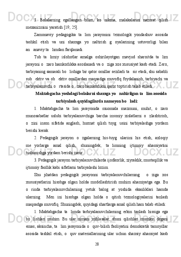 3.   Bolalarning   egallangan   bilim,   ko nikma,   malakalarini   nazorat   qilish
mexanizmini yaratish [19; 25]. 
Zamonaviy   pedagogika   ta lim   jarayonini   texnologik   yondashuv   asosida	

tashkil   etish   va   uni   shaxsga   yo naltirish   g oyalarining   ustuvorligi   bilan	
 
an anaviy ta limdan farqlanadi. 	
 
Tub   ta limiy   islohotlar   amalga   oshirilayotgan   mavjud   sharoitda   ta lim	
 
jarayoni o zaro hamkorlikka asoslanadi va o ziga xos xususiyat kasb etadi. Zero,	
 
tarbiyaning samarali bo lishiga bir qator omillar sezilarli ta sir etadi, shu sababli	
 
sub ektiv   va  ob ektiv   omillardan   maqsadga   muvofiq  foydalanish,   tarbiyachi   va	
 
tarbiyalanuvchi o rtasida o zaro hamkorlikni qaror toptirish talab etiladi.	
 
Maktabgacha yoshdagi bolalarni shaxsga yo naltirilgan ta lim asosida	
 
tarbiyalash quyidagilarda namoyon bo ladi:	

1.   Maktabgacha   ta lim   jarayonida   muomala   mazmuni,   muhit,   o zaro	
 
munosabatlar   uslubi   tarbiyalanuvchiga   barcha   insoniy   xislatlarni   o zlashtirish,	

o zini   inson   sifatida   anglash,   hurmat   qilish   tuyg usini   tarbiyalashga   yordam	
 
berishi kerak. 
2.   Pedagogik   jarayon   o zgalarning   his-tuyg ulariini   his   etish,   axloqiy	
 
me yorlarga   amal   qilish,   shuningdek,   ta limning   ijtimoiy   ahamiyatini	
 
tushunishga yordam berishi zarur. 
3. Pedagogik jarayon tarbiyalanuvchilarda ijodkorlik, ziyraklik, mustaqillik va
ijtimoiy faollik kabi sifatlarni tarbiyalashi lozim.
Shu   jihatdan   pedagogik   jarayonni   tarbiyalanuvchilarning     o ziga   xos	

xususiyatlarini   hisobga   olgan   holda   modellashtirish   muhim   ahamiyatga   ega.   Bu
o rinda   tarbiyalanuvchilarning   yetuk   balog at   yoshida   ekanliklari   hamda	
 
ularning   Men ini   hisobga   olgan   holda   o qitish   texnologiyalarini   tanlash	
  
maqsadga muvofiq. Shuningdek, quyidagi shartlarga amal qilish ham talab etiladi:
1.   Maktabgacha   ta limda   tarbiyalanuvchilarning   erkin   tanlash   hissiga   ega	

bo lishlari   muhim.   Bu   ular   nimani   xohlasalar,   shuni   qilishlari   mumkin   degani	

emas, aksincha, ta lim jarayonida o quv-bilish faoliyatini demokratik tamoyillar	
 
asosida   tashkil   etish,   o quv   materiallarining   ular   uchun   shaxsiy   ahamiyat   kasb	

28 