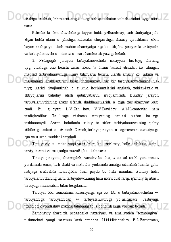 etishiga  erishish,   bilimlarni  ongli  o rganishga  nisbatan  xohish-istakni  uyg otish 
zarur.
Bilimlar   ta lim   oluvchilarga   tayyor   holda   yetkazilmay,   turli   faoliyatga   jalb	

etgan   holda   ularni   o ylashga,   xulosalar   chiqarishga,   shaxsiy   qarashlarini   erkin	

bayon etishga   yo llash   muhim   ahamiyatga  ega  bo lib,  bu    jarayonda tarbiyachi	
 
va tarbiyalanuvchi o rtasida o zaro hamkorlik yuzaga keladi. 	
 
3.   Pedagogik   jarayon   tarbiyalanuvchida   muayyan   his-tuyg ularning	

uyg onishiga   olib   kelishi   zarur.   Zero,   ta limni   tashkil   etishdan   ko zlangan	
  
maqsad   tarbiyalanuvchiga   ilmiy   bilimlarni   berish,   ularda   amaliy   ko nikma   va	

malakalarni   shakllantirish   bilan   cheklanmay,   har   bir   tarbiyalanuvchining   his-
tuyg ularini   rivojlantirish,   o z   ichki   kechinmalarini   anglash,   xohish-istak   va	
 
ehtiyojlarini   baholay   olish   qobiliyatlarini   rivojlantiradi.   Bunday   jarayon
tarbiyalanuvchining   shaxs   sifatida   shakllanishlarida   o ziga   xos   ahamiyat   kasb	

etadi.   Bu   g oyani   L.V.Zan kov,   V.V.Davidov,   A.N.Leontevlar   ham	
 
tasdiqlaydilar.   Ta limga   nisbatan   tarbiyaning   natijasi   birdan   ko zga	
 
tashlanmaydi.   Ayrim   holatlarda   salbiy   ta sirlar   tarbiyalanuvchining   ijobiy	

sifatlariga teskari ta sir etadi. Demak, tarbiya jarayoni o zgaruvchan xususiyatga	
 
ega va u uzoq muddatli sanaladi. 
Tarbiyaviy   ta sirlar   vaqti-vaqti   bilan   ko rsatilmay,   balki   uzluksiz,   izchil,
 
uzviy, tizimli va maqsadga muvofiq bo lishi zarur.	

Tarbiya   jarayoni,   shuningdek,   variativ   bo lib,   u   bir   xil   shakl   yoki   metod	

yordamida emas, turli shakl va metodlar yodamida amalga oshiriladi hamda goho
natijaga   erishishda   noaniqliklar   ham   paydo   bo lishi   mumkin.   Bunday   holat	

tarbiyalanuvchining ham, tarbiyalovchining ham individual farqi, ijtimoiy tajribasi,
tarbiyaga munosabati bilan belgilanadi.
Tarbiya,   ikki   tomonlama   xususiyatga   ega   bo lib,   u   tarbiyalanuvchidan   ↔

tarbiyachiga;   tarbiyachidan   ↔   tarbiyalanuvchiga   yo’naltiriladi.   Tarbiyaga
texnologik yondashuv mazkur talabning to’la qondirilishiga yordam beradi. 
Zamonaviy   sharoitda   pedagogika   nazariyasi   va   amaliyotida   “texnologiya”
tushunchasi   yangi   mazmun   kasb   etmoqda.   U.N.Nishonaliev,   B.L.Farberman,
29 