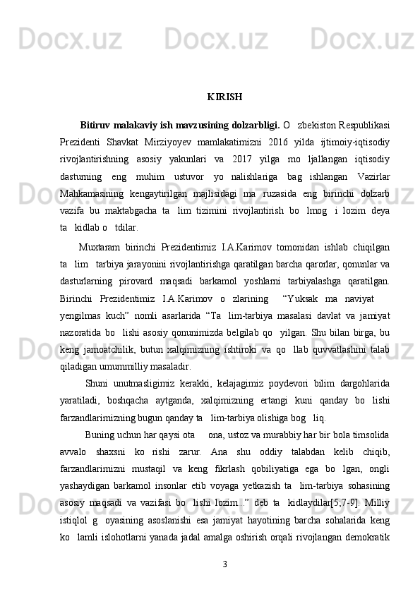 KIRISH
Bitiruv malakaviy ish mavzusining dolzarbligi.   O zbekiston Respublikasi
Prezidenti   Shavkat   Mirziyoyev   mamlakatimizni   2016   yilda   ijtimoiy-iqtisodiy
rivojlantirishning   asosiy   yakunlari   va   2017   yilga   mo ljallangan   iqtisodiy	

dasturning   eng   muhim   ustuvor   yo nalishlariga   bag ishlangan   Vazirlar	
 
Mahkamasining   kengaytirilgan   majlisidagi   ma ruzasida   eng   birinchi   dolzarb	

vazifa   bu   maktabgacha   ta lim   tizimini   rivojlantirish   bo lmog i   lozim   deya	
  
ta kidlab o tdilar.	
 
Muxtaram   birinchi   Prezidentimiz   I.A.Karimov   tomonidan   ishlab   chiqilgan
ta lim tarbiya jarayonini rivojlantirishga qaratilgan barcha qarorlar, qonunlar va
 
dasturlarning   pirovard   maqsadi   barkamol   yoshlarni   tarbiyalashga   qaratilgan.
Birinchi   Prezidentimiz   I.A.Karimov   o zlarining     “Yuksak   ma naviyat  	
  
yengilmas   kuch”   nomli   asarlarida   “Ta lim-tarbiya   masalasi   davlat   va   jamiyat

nazoratida   bo lishi   asosiy   qonunimizda   belgilab   qo yilgan.   Shu   bilan   birga,   bu	
 
keng   jamoatchilik,   butun   xalqimizning   ishtiroki   va   qo llab   quvvatlashini   talab	

qiladigan umummilliy masaladir.
Shuni   unutmasligimiz   kerakki,   kelajagimiz   poydevori   bilim   dargohlarida
yaratiladi,   boshqacha   aytganda,   xalqimizning   ertangi   kuni   qanday   bo lishi	

farzandlarimizning bugun qanday ta lim-tarbiya olishiga bog liq.	
 
Buning uchun har qaysi ota   ona, ustoz va murabbiy har bir bola timsolida

avvalo   shaxsni   ko rishi   zarur.   Ana   shu   oddiy   talabdan   kelib   chiqib,	

farzandlarimizni   mustaqil   va   keng   fikrlash   qobiliyatiga   ega   bo lgan,   ongli	

yashaydigan   barkamol   insonlar   etib   voyaga   yetkazish   ta lim-tarbiya   sohasining	

asosiy   maqsadi   va   vazifasi   bo lishi   lozim...”   deb   ta kidlaydilar[5;7-9].   Milliy	
 
istiqlol   g oyasining   asoslanishi   esa   jamiyat   hayotining   barcha   sohalarida   keng	

ko lamli islohotlarni yanada jadal  amalga oshirish orqali rivojlangan demokratik	

3 