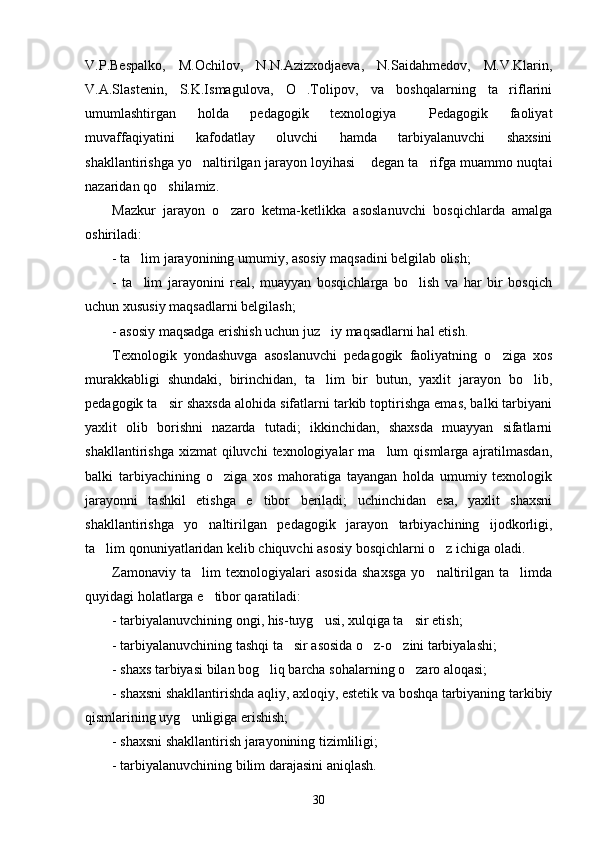V.P.Bespalko,   M.Ochilov,   N.N.Azizxodjaeva,   N.Saidahmedov,   M.V.Klarin,
V.A.Slastenin,   S.K.Ismagulova,   O .Tolipov,   va   boshqalarning   ta riflarini 
umumlashtirgan   holda   pedagogik   texnologiya   Pedagogik   faoliyat	

muvaffaqiyatini   kafodatlay   oluvchi   hamda   tarbiyalanuvchi   shaxsini
shakllantirishga yo naltirilgan jarayon loyihasi  degan ta rifga muammo nuqtai	
  
nazaridan qo shilamiz.	

Mazkur   jarayon   o zaro   ketma-ketlikka   asoslanuvchi   bosqichlarda   amalga	

oshiriladi:
- ta lim jarayonining umumiy, asosiy maqsadini belgilab olish;	

-   ta lim   jarayonini   real,   muayyan   bosqichlarga   bo lish   va   har   bir   bosqich
 
uchun xususiy maqsadlarni belgilash;
- asosiy maqsadga erishish uchun juz iy maqsadlarni hal etish.	

Texnologik   yondashuvga   asoslanuvchi   pedagogik   faoliyatning   o ziga   xos	

murakkabligi   shundaki,   birinchidan,   ta lim   bir   butun,   yaxlit   jarayon   bo lib,	
 
pedagogik ta sir shaxsda alohida sifatlarni tarkib toptirishga emas, balki tarbiyani	

yaxlit   olib   borishni   nazarda   tutadi;   ikkinchidan,   shaxsda   muayyan   sifatlarni
shakllantirishga  xizmat   qiluvchi   texnologiyalar  ma lum   qismlarga ajratilmasdan,	

balki   tarbiyachining   o ziga   xos   mahoratiga   tayangan   holda   umumiy   texnologik	

jarayonni   tashkil   etishga   e tibor   beriladi;   uchinchidan   esa,   yaxlit   shaxsni	

shakllantirishga   yo naltirilgan   pedagogik   jarayon   tarbiyachining   ijodkorligi,	

ta lim qonuniyatlaridan kelib chiquvchi asosiy bosqichlarni o z ichiga oladi.	
 
Zamonaviy   ta lim   texnologiyalari   asosida   shaxsga   yo naltirilgan   ta limda	
  
quyidagi holatlarga e tibor qaratiladi:	

- tarbiyalanuvchining ongi, his-tuyg usi, xulqiga ta sir etish;	
 
- tarbiyalanuvchining tashqi ta sir asosida o z-o zini tarbiyalashi;	
  
- shaxs tarbiyasi bilan bog liq barcha sohalarning o zaro aloqasi;	
 
- shaxsni shakllantirishda aqliy, axloqiy, estetik va boshqa tarbiyaning tarkibiy
qismlarining uyg unligiga erishish;	

- shaxsni shakllantirish jarayonining tizimliligi;
- tarbiyalanuvchining bilim darajasini aniqlash.
30 