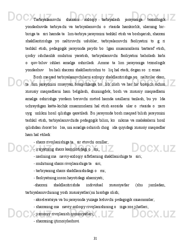 Tarbiyalanuvchi   shaxsini   axloqiy   tarbiyalash   jarayoniga   texnologik
yondashuvda   tarbiyachi   va   tarbiyalanuvchi   o rtasida   hamkorlik,   ularning   bir-
biriga ta siri hamda ta lim-tarbiya jarayonini tashkil etish va boshqarish, shaxsni	
 
shakllantirishga   yo naltiruvchi   uslublar,   tarbiyalanuvchi   faoliyatini   to g ri	
  
tashkil   etish,   pedagogik   jarayonda   paydo   bo lgan   muammolarni   bartaraf   etish,	

ijodiy   ishchanlik   muhitini   yaratish,   tarbiyalanuvchi   faoliyatini   baholash   kabi
o quv-biluv   ishlari   amalga   oshiriladi.   Ammo   ta lim   jarayoniga   texnologik	
 
yondashuv   bu hali shaxsni shakllantirishni to liq hal etadi, degan so z emas.	
  
Bosh maqsad tarbiyalanuvchilarni axloqiy shakllantirishga yo naltirilar ekan,	

ta lim   jarayonini   muayyan   bosqichlarga   bo lib   olish   va   har   bir   bosqich   uchun	
 
xususiy   maqsadlarni   ham   belgilash,   shuningdek,   bosh   va   xususiy   maqsadlarni
amalga   oshirishga   yordam   beruvchi   metod   hamda   usullarni   tanlash,   bu   yo lda	

uchraydigan   katta-kichik   muammolarni   hal   etish   asosida     ular   o rtasida   o zaro	
 
uyg unlikni hosil qilishga qaratiladi. Bu jarayonda bosh maqsad bilish jarayonini	

tashkil   etish,   tarbiyalanuvchida   pedagogik   bilim,   ko nikma   va   malakalarni   hosil	

qilishdan iborat bo lsa, uni amalga oshirish chog ida quyidagi xususiy maqsadlar	
 
ham hal etiladi:
- shaxs rivojlanishiga ta sir etuvchi omillar;	

- irsiyatning shaxs kamolotidagi o rni;	

- naslning ma naviy-axloqiy sifatlarning shakllanishiga ta siri;	
 
- muhitning shaxs rivojlanishiga ta siri; 	

- tarbiyaning shaxs shakllanishidagi o rni; 	

- faoliyatning inson hayotidagi ahamiyati;
-shaxsni   shakllantirishda   individual   xususiyatlar   (shu   jumladan,
tarbiyalanuvchining yosh xususiyatlari)ni hisobga olish;
- akseleratsiya va bu jarayonda yuzaga keluvchi pedagogik muammolar;
- shaxsning ma naviy-axloqiy rivojlanishining o ziga xos jihatlari;	
 
- jismoniy rivojlanish qonuniyatlari;
- shaxsning ijtimoiylashuvi.
31 