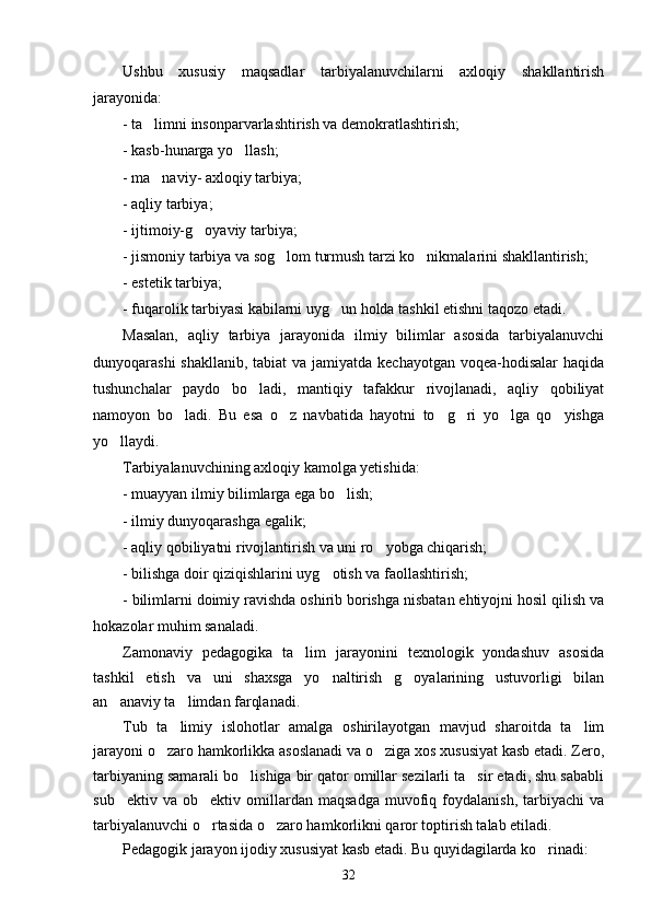 Ushbu   xususiy   maqsadlar   tarbiyalanuvchilarni   axloqiy   shakllantirish
jarayonida:
- ta limni insonparvarlashtirish va demokratlashtirish;
- kasb-hunarga yo llash;	

- ma naviy- axloqiy tarbiya; 	

- aqliy tarbiya;
- ijtimoiy-g oyaviy tarbiya;	

- jismoniy tarbiya va sog lom turmush tarzi ko nikmalarini shakllantirish;	
 
- estetik tarbiya;
- fuqarolik tarbiyasi kabilarni uyg un holda tashkil etishni taqozo etadi.	

Masalan,   aqliy   tarbiya   jarayonida   ilmiy   bilimlar   asosida   tarbiyalanuvchi
dunyoqarashi  shakllanib, tabiat va jamiyatda kechayotgan voqea-hodisalar haqida
tushunchalar   paydo   bo ladi,   mantiqiy   tafakkur   rivojlanadi,   aqliy   qobiliyat	

namoyon   bo ladi.   Bu   esa   o z   navbatida   hayotni   to g ri   yo lga   qo yishga	
     
yo llaydi.	

Tarbiyalanuvchining axloqiy kamolga yetishida:
- muayyan ilmiy bilimlarga ega bo lish;	

- ilmiy dunyoqarashga egalik;
- aqliy qobiliyatni rivojlantirish va uni ro yobga chiqarish;	

- bilishga doir qiziqishlarini uyg otish va faollashtirish;	

- bilimlarni doimiy ravishda oshirib borishga nisbatan ehtiyojni hosil qilish va
hokazolar muhim sanaladi.
Zamonaviy   pedagogika   ta lim   jarayonini   texnologik   yondashuv   asosida	

tashkil   etish   va   uni   shaxsga   yo naltirish   g oyalarining   ustuvorligi   bilan	
 
an anaviy ta limdan farqlanadi. 	
 
Tub   ta limiy   islohotlar   amalga   oshirilayotgan   mavjud   sharoitda   ta lim	
 
jarayoni o zaro hamkorlikka asoslanadi va o ziga xos xususiyat kasb etadi. Zero,	
 
tarbiyaning samarali bo lishiga bir qator omillar sezilarli ta sir etadi, shu sababli	
 
sub ektiv   va  ob ektiv   omillardan   maqsadga   muvofiq  foydalanish,   tarbiyachi   va	
 
tarbiyalanuvchi o rtasida o zaro hamkorlikni qaror toptirish talab etiladi.	
 
Pedagogik jarayon ijodiy xususiyat kasb etadi. Bu quyidagilarda ko rinadi:  	

32 