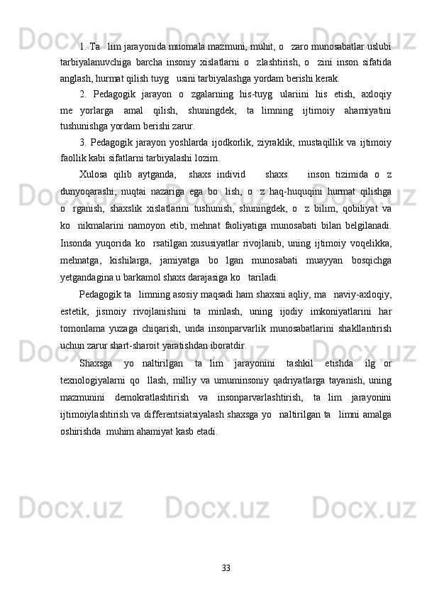 1. Ta lim jarayonida muomala mazmuni, muhit, o zaro munosabatlar uslubi 
tarbiyalanuvchiga   barcha   insoniy   xislatlarni   o zlashtirish,   o zini   inson   sifatida	
 
anglash, hurmat qilish tuyg usini tarbiyalashga yordam berishi kerak. 	

2.   Pedagogik   jarayon   o zgalarning   his-tuyg ulariini   his   etish,   axloqiy	
 
me yorlarga   amal   qilish,   shuningdek,   ta limning   ijtimoiy   ahamiyatini	
 
tushunishga yordam berishi zarur. 
3.   Pedagogik   jarayon   yoshlarda   ijodkorlik,   ziyraklik,   mustaqillik   va   ijtimoiy
faollik kabi sifatlarni tarbiyalashi lozim.
Xulosa   qilib   aytganda,     shaxs   individ     shaxs     inson   tizimida   o z	
  
dunyoqarashi,   nuqtai   nazariga   ega   bo lish,   o z   haq-huquqini   hurmat   qilishga	
 
o rganish,   shaxslik   xislatlarini   tushunish,   shuningdek,   o z   bilim,   qobiliyat   va	
 
ko nikmalarini   namoyon   etib,   mehnat   faoliyatiga   munosabati   bilan   belgilanadi.

Insonda   yuqorida   ko rsatilgan   xususiyatlar   rivojlanib,   uning   ijtimoiy   voqelikka,	

mehnatga,   kishilarga,   jamiyatga   bo lgan   munosabati   muayyan   bosqichga	

yetgandagina u barkamol shaxs darajasiga ko tariladi.	

Pedagogik ta limning asosiy maqsadi ham shaxsni aqliy, ma naviy-axloqiy,	
 
estetik,   jismoiy   rivojlanishini   ta minlash,   uning   ijodiy   imkoniyatlarini   har	

tomonlama   yuzaga   chiqarish,   unda   insonparvarlik   munosabatlarini   shakllantirish
uchun zarur shart-sharoit yaratishdan iboratdir. 
Shaxsga   yo naltirilgan   ta lim   jarayonini   tashkil   etishda   ilg or	
  
texnologiyalarni   qo llash,   milliy   va   umuminsoniy   qadriyatlarga   tayanish,   uning

mazmunini   demokratlashtirish   va   insonparvarlashtirish,   ta lim   jarayonini	

ijtimoiylashtirish va differentsiatsiyalash shaxsga yo naltirilgan ta limni amalga	
 
oshirishda  muhim ahamiyat kasb etadi.
33 