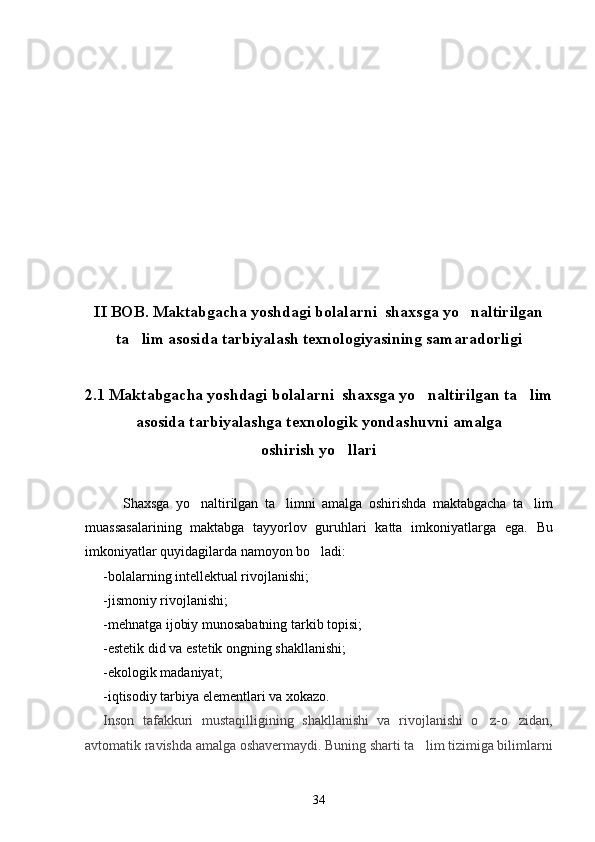 II BOB. Maktabgacha yoshdagi bolalarni  shaxsga yo naltirilgan
ta lim asosida tarbiyalash texnologiyasining samaradorligi	

2.1 Maktabgacha yoshdagi bolalarni  shaxsga yo naltirilgan ta lim	
 
asosida tarbiyalashga texnologik yondashuvni amalga
oshirish yo llari	

            Shaxs ga   yo naltirilgan   ta limni	
    amalga   oshirishda   maktabgacha   ta	 lim
muassasalari ning   maktabga   tayyorlov   guruhlari   katta   imkoniyatlarga   ega.   Bu
imkoniyatlar quyidagilarda namoyon bo ladi:	

-bolalarning intellektual rivojlanishi;
-jismoniy rivojlanishi;
-mehnatga ijobiy munosabatning tarkib topisi;
-estetik did va estetik ongning shakllanishi;
-ekologik madaniyat;
-iqtisodiy tarbiya elementlari va xokazo.
Inson   tafakkuri   mustaqilligining   shakllanishi   va   rivojlanishi   o z-o zidan,	
 
avtomatik ravishda amalga oshavermaydi. Buning sharti ta lim tizimiga bilimlarni	

34 