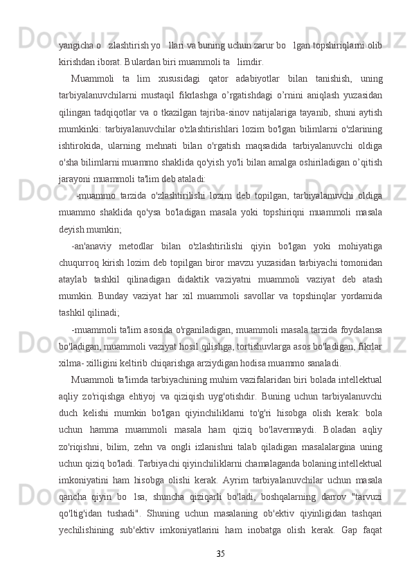yangicha o zlashtirish yo llari va buning uchun zarur bo lgan topshiriqlarni olib  
kirishdan iborat. Bulardan biri muammoli ta limdir.	

Muammoli   ta lim	
   xususidagi   qator   adabiyotlar   bilan   tanishish,   uning
tarbiyalanuvchilarni   mustaqil   fikrlashga   o’rgatishdagi   o’rnini   aniqlash   yuzasidan
qilingan   tadqiqotlar   va   о   tkazilgan   tajriba-sinov   natijalariga   tayanib,   shuni   aytish
mumkinki:   tarbiyalanuvchilar   o'zlashtirishlari   lozim   bo'lgan   bilimlarni   o'zlarining
ishtirokida,   ularning   mehnati   bilan   o'rgatish   maqsadida   tarbiyalanuvchi   oldiga
o'sha bilimlarni muammo shaklida qo'yish yo'li bilan amalga oshiriladigan о’qitish
jarayoni muammoli ta'lim deb ataladi:
  -muammo   tarzida   o'zlashtirilishi   lozim   deb   topilgan,   tarbiyalanuvchi   oldiga
muammo   shaklida   qo'ysa   bo'ladigan   masala   yoki   topshiriqni   muammoli   masala
deyish mumkin;
-an'anaviy   metodlar   bilan   o'zlashtirilishi   qiyin   bo'lgan   yoki   mohiyatiga
chuqurroq kirish lozim deb topilgan biror mavzu yuzasidan tarbiyachi  tomonidan
ataylab   tashkil   qilinadigan   didaktik   vaziyatni   muammoli   vaziyat   deb   atash
mumkin.   Bunday   vaziyat   har   xil   muammoli   savollar   va   topshinqlar   yordamida
tashkil qilinadi;
-muammoli ta'lim asosida o'rganiladigan, muammoli masala tarzida foydalansa
bo'ladigan, muammoli vaziyat hosil qilishga, tortishuvlarga asos bo'ladigan, fikrlar
xilma- xilligini keltirib chiqarishga arziydigan hodisa muammo sanaladi.
Muammoli ta'limda tarbiyachining muhim vazifalaridan biri bolada intellektual
aqliy   zo'riqishga   ehtiyoj   va   qiziqish   uyg'otishdir.   Buning   uchun   tarbiyalanuvchi
duch   kelishi   mumkin   bo'lgan   qiyinchiliklarni   to'g'ri   hisobga   olish   kerak:   bola
uchun   hamma   muammoli   masala   ham   qiziq   bo'lavermaydi.   Boladan   aqliy
zo'riqishni,   bilim,   zehn   va   ongli   izlanishni   talab   qiladigan   masalalargina   uning
uchun qiziq bo'ladi. Tarbiyachi qiyinchiliklarni chamalaganda bolaning intellektual
imkoniyatini   ham   hisobga   olishi   kerak.   Ayrim   tarbiyalanuvchilar   uchun   masala
qancha   qiyin   bo lsa,   shuncha   qiziqarli   bo'ladi,   boshqalarning   darrov   "tarvuzi

qo'ltig'idan   tushadi".   Shuning   uchun   masalaning   ob'ektiv   qiyinligidan   tashqari
yechilishining   sub'ektiv   imkoniyatlarini   ham   inobatga   olish   kerak.   Gap   faqat
35 