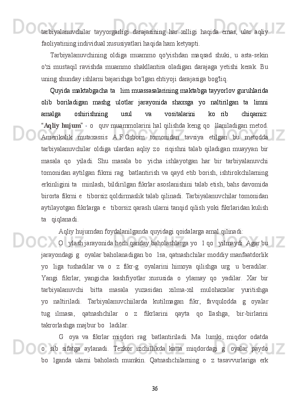 tarbiyalanuvchilar   tayyorgarligi   darajasining   har   xilligi   haqida   emas,   ular   aqliy
faoliyatining individual xususiyatlari haqida ham ketyapti.
Tarbiyalanuvchining   oldiga   muammo   qo'yishdan   maqsad   shuki,   u   asta-sekin
o'zi   mustaqil   ravishda   muammo   shakllantira   oladigan   darajaga   yetishi   kerak.   Bu
uning shunday ishlarni bajarishga bo'lgan ehtiyoji darajasiga bog'liq.
Quyida maktabgacha ta lim muassasalarining maktabga tayyorlov guruhlarida
olib   boriladigan   mashg ulotlar   jarayonida   shaxsga   yo naltirilgan   ta limni
  
amalga   oshirishning   usul   va   vositalarini   ko rib   chiqamiz:	

Aqliy hujum  	
  -   o quv muammolarini hal qilishda keng qo llaniladigan metod.	 
Amerikalik   mutaxassis   A.F.Osborn   tomonidan   tavsiya   etilgan   bu   metodda
tarbiyalanuvchilar   oldiga   ulardan   aqliy   zo riqishni   talab   qiladigan   muayyan   bir	

masala   qo yiladi.   Shu   masala   bo yicha   ishlayotgan   har   bir   tarbiyalanuvchi	
 
tomonidan  aytilgan  fikrni   rag batlantirish   va  qayd  etib  borish,   ishtirokchilarning	

erkinligini ta minlash, bildirilgan fikrlar asoslanishini talab etish, bahs davomida	

birorta fikrni e tiborsiz qoldirmaslik talab qilinadi. Tarbiyalanuvchilar tomonidan

aytilayotgan fikrlarga e tiborsiz qarash ularni tanqid qilish yoki fikrlaridan kulish	

ta qiqlanadi.	

Aqliy hujumdan foydalanilganda quyidagi qoidalarga amal qilinadi:
          O ylash jarayonida hech qanday baholashlarga yo l qo yilmaydi. Agar bu	
  
jarayondagi g oyalar baholanadigan bo lsa, qatnashchilar moddiy manfaatdorlik	
 
yo liga   tushadilar   va   o z   fikr-g oyalarini   himoya   qilishga   urg u   beradilar.	
   
Yangi   fikrlar,   yangicha   kashfiyotlar   xususida   o ylamay   qo yadilar.   Xar   bir	
 
tarbiyalanuvchi   bitta   masala   yuzasidan   xilma-xil   mulohazalar   yuritishga
yo naltiriladi.   Tarbiyalanuvchiilarda   kutilmagan   fikr,   favqulodda   g oyalar	
 
tug ilmasa,   qatnashchilar   o z   fikrlarini   qayta   qo llashga,   bir-birlarini
  
takrorlashga majbur bo ladilar.	

G oya   va   fikrlar   miqdori   rag batlantiriladi.   Ma lumki,   miqdor   odatda	
  
o sib   sifatga   aylanadi.   Tezkor   izchillikda   katta   miqdordagi   g oyalar   paydo	
 
bo lganda   ularni   baholash   mumkin.   Qatnashchilarning   o z   tasavvurlariga   erk
 
36 