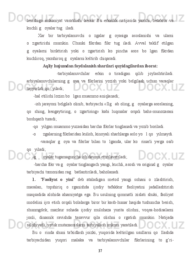 berishiga   imkoniyat   varatilishi   kerak.   Bu   erkinlik   natijasida   yaxshi,   betakror   va
kuchli g oyalar tug iladi. 
Xar   bir   tarbiyalanuvchi   o zgalar   g oyasiga   asoslanishi   va   ularni	
 
o zgartirishi   mumkin.   Chunki   fikrdan   fikr   tug iladi.   Avval   taklif   etilgan	
 
g oyalarni   biriktirish   yoki   o zgartirish   ko pincha   asos   bo lgan   fikrdan
   
kuchliroq, yaxshiroq g oyalarni keltirib chiqaradi.	

Aqliy hujumdan foydalanish shartlari quyidagilardan  iborat:
            -tarbiyalanuvchilar   erkin   o tiradigan   qilib   joylashtiriladi.	

arbiyalanuvchilarning   g oya   va   fikrlarini   yozish   yoki   belgilash   uchun   varaqlar	

tayyorlab qo yiladi;	

        - h al etilishi lozim bo lgan muammo aniqlanadi	
 ;
       -ish jarayoni belgilab olinib, tarbiyachi «Ilg ab oling, g oyalarga asoslaning,	
 
qo shing,   kengaytiring,   o zgartiring»   kabi   luqmalar   orqali   bahs-munozarani	
 
boshqarib turadi ;
      - q o yilgan muammo yuzasidan barcha fikrlar tinglanadi va yozib boriladi.	

      - o
 zgalarning fikrlaridan kulish, kinoyali sharhlarga aslo yo l qo yilmaydi.	  
            - v araqlar   g oya   va   fikrlar   bilan   to lganda,   ular   ko rinarli   yerga   osib	
  
qo yiladi	
 ;
      - g	
 oyalar tugamaguncha ish davom ettirilaveriladi	 ;
       - b archa fikr va g oyalar tinglangach yangi, kuchli, asosli va original g oyalar	
 
tarbiyachi tomonidan rag batlantiriladi, baholanadi.	

1.   Faoliyat   o yini  	
 	 deb   ataladigan   metod   yangi   sohani   o zlashtirish,	
masalan,   topshiriq   o rganishda   ijodiy   tafakkur   faoliyatini   jadallashtirish	

maqsadida   alohida   ahamiyatga   ega.   Bu   usulning   qimmatli   xislati   shuki,   faoliyat
modelini   ijro  etish   orqali   bolalarga   biror   bir   kasb-hunar   haqida  tushuncha   berish,
shunmgdek,   mazkur   sohada   ijodiy   mulohaza   yurita   olishni,   voqea-hodisalarni
jonli,   dinamik   ravishda   tasavvur   qila   olishni   o rgatish   mumkin.   Natijada	

salohiyatli, yetuk mutaxassislarni tarbiyalash imkoni yaratiladi.
Bu   o rinda   shuni   ta'kidlash   joizki,   yuqorida   keltirilgan   usullarni   qo llashda	
 
tarbiyachidan   yuqori   malaka   va   tarbiyalanuvchilar   fikrlarining   to g’ri-	

37 