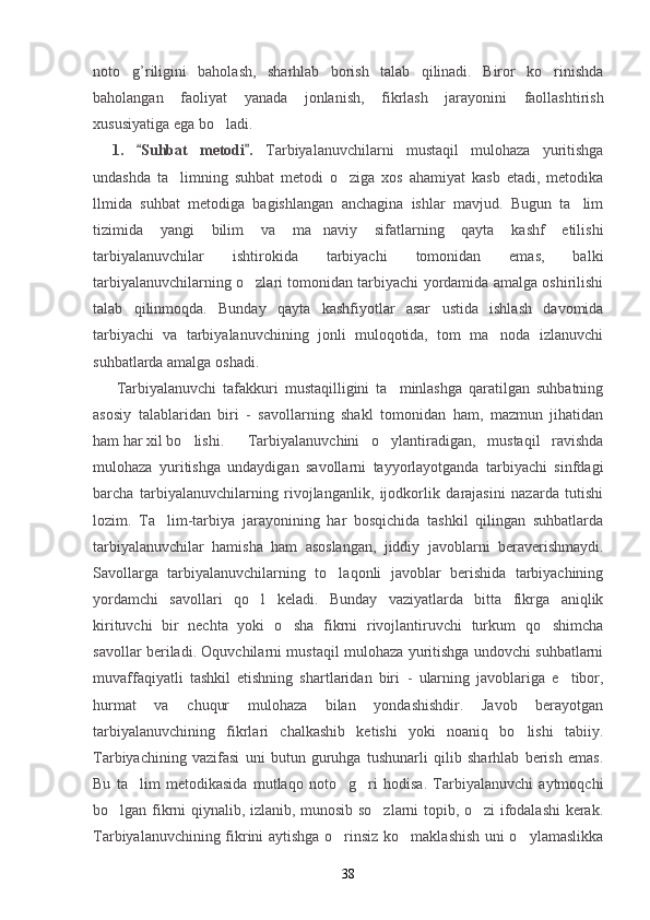noto g’riligini   baholash,   sharhlab   borish   talab   qilinadi.   Biror   ko rinishda 
baholangan   faoliyat   yanada   jonlanish,   fikrlash   jarayonini   faollashtirish
xususiyatiga ega bo ladi.	

1.   Suhbat   metodi .  	
  Tarbiyalanuvchi larni   mustaqil   mulohaza   yuritishga
undashda   ta limning   suhbat   metodi   o ziga   xos   ahamiyat   kasb   etadi,   metodika	
 
llmida   suhbat   metodiga   bagishlangan   anchagina   ishlar   mavjud.   Bugun   ta lim	

tizimida   yangi   bilim   va   ma naviy   sifatlarning   qayta   kashf   etilishi	

tarbiyalanuvchilar   ishtirokida   tarbiyachi   tomonidan   emas,   balki
tarbiyalanuvchilarning o zlari tomonidan tarbiyachi yordamida amalga oshirilishi	

talab   qilinmoqda.   Bunday   qayta   kashfiyotlar   asar   ustida   ishlash   davomida
tarbiyachi   va   tarbiyalanuvchining   jonli   muloqotida,   tom   ma noda   izlanuvchi	

suhbatlarda amalga oshadi.
Tarbiyalanuvchi   tafakkuri   mustaqilligini   ta minlashga   qaratilgan   suhbatning	

asosiy   talablaridan   biri   -   savollarning   shakl   tomonidan   ham,   mazmun   jihatidan
ham har xil bo lishi.	
 Tarbiyalanuvchini   o ylantiradigan,   mustaqil   ravishda	
mulohaza   yuritishga   undaydigan   savollarni   tayyorlayotganda   tarbiyachi   sinfdagi
barcha   tarbiyalanuvchilarning   rivojlanganlik,   ijodkorlik   darajasini   nazarda   tutishi
lozim.   Ta lim-tarbiya   jarayonining   har   bosqichida   tashkil   qilingan   suhbatlarda	

tarbiyalanuvchilar   hamisha   ham   asoslangan,   jiddiy   javoblarni   beraverishmaydi.
Savollarga   tarbiyalanuvchilarning   to laqonli   javoblar   berishida   tarbiyachining	

yordamchi   savollari   qo l   keladi.   Bunday   vaziyatlarda   bitta   fikrga   aniqlik	

kirituvchi   bir   nechta   yoki   o sha   fikrni   rivojlantiruvchi   turkum   qo shimcha	
 
savollar beriladi. Oquvchilarni mustaqil mulohaza yuritishga undovchi suhbatlarni
muvaffaqiyatli   tashkil   etishning   shartlaridan   biri   -   ularning   javoblariga   e tibor,	

hurmat   va   chuqur   mulohaza   bilan   yondashishdir.   Javob   berayotgan
tarbiyalanuvchining   fikrlari   chalkashib   ketishi   yoki   noaniq   bo lishi   tabiiy.	

Tarbiyachining   vazifasi   uni   butun   guruhga   tushunarli   qilib   sharhlab   berish   emas.
Bu   ta lim   metodikasida   mutlaqo   noto g ri   hodisa.   Tarbiyalanuvchi   aytmoqchi	
  
bo lgan fikrni qiynalib, izlanib, munosib so zlarni topib, o zi ifodalashi kerak.	
  
Tarbiyalanuvchining fikrini aytishga o rinsiz ko maklashish uni o ylamaslikka	
  
38 