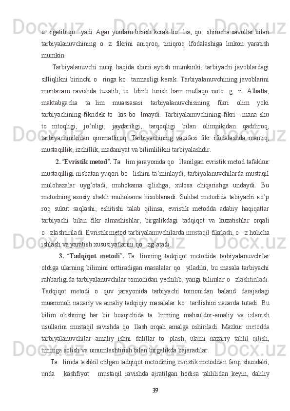 o rgatib qo yadi. Agar yordam berish kerak bo lsa, qo shimcha savollar bilan   
tarbiyalanuvchining   o z   fikrini   aniqroq,   tiniqroq   lfodalashiga   lmkon   yaratish	

mumkin.
Tarbiyalanuvchi   nutqi   haqida   shuni   aytish   mumkinki,   tarbiyachi   javoblardagi
silliqlikni   birinchi   o ringa  ko tarmasligi   kerak.  Tarbiyalanuvchining   javoblarini	
 
muntazam   ravishda   tuzatib,   to ldirib   turish   ham   mutlaqo   noto g ri.   Albatta,	
  
maktabgacha   ta lim   muassasasi   tarbiyalanuvchisining   fikri   olim   yoki	

tarbiyachining   fikridek   to kis   bo lmaydi.   Tarbiyalanuvchining   fikri   -   mana   shu	
 
to mtoqligi,   jo’nligi,   jaydariligi,   tarqoqligi   bilan   olimnikidan   qadrliroq,	

tarbiyachinikidan   qimmatliroq.   Tarbiyachining   vazifasi   fikr   ifodalashda   mantiq,
mustaqillik, izchillik, madaniyat va bilimlilikni tarbiyalashdir.
2.  Evristik metod . 	
  Ta lim jarayonida qo lIanilgan evristik metod tafakkur	 
mustaqilligi nisbatan yuqori bo lishini ta‘minlaydi, tarbiyalanuvchilarda mustaqil	

mulohazalar   uyg’otadi,   muhokama   qilishga,   xulosa   chiqarishga   undaydi.   Bu
metodning   asosiy   shakli   muhokama   hisoblanadi.   Suhbat   metodida   tabiyachi   ко’p
roq   sukut   saqlashi,   eshitishi   talab   qilinsa,   evristik   metodda   adabiy   haqiqatlar
tarbiyachi   bilan   fikr   almashishlar,   birgalikdagi   tadqiqot   va   kuzatishlar   orqali
o zlashtiriladi. Evristik metod tarbiyalanuvchilarda 	
 mustaqil fikrlash, o z 	 holicha
ishlash va yaratish xususiyatlarini qo zg’atadi.	

  3.   Tadqiqot  	
 metodi .  	 Ta limning   tadqiqot   metodida   tarbiyalanuvchilar	
oldiga   ularning   bilimini   orttiradigan   masalalar   qo yiladiki,   bu   masala   tarbiyachi	

rahbarligida tarbiyalanuvchilar tomonidan yechilib, yangi bilimlar   o zlashtiriladi.	

Tadqiqot   metodi   o quv   jarayonida   tarbiyachi   tomonidan   baland  	
 darajadagi
muammoli nazariy va amaliy tadqiqiy masalalar ko tarilishini nazarda tutadi.  	
 Bu
bilim   olishning   har   bir   bosqichida   ta limning   mahsuldor-amaliy   va  	
 izlanish
usullarini   mustaqil   ravishda   qo llash   orqali   amalga   oshiriladi.   Mazkur  	
 metodda
tarbiyalanuvchilar   amaliy   ishni   dalillar   to plash,   ularni   nazariy  	
 tahlil   qilish,
tizimga  solish va umumlashtirish bilan birgalikda bajaradilar.
Ta limda tashkil etilgan tadqiqot metodining evristik metoddan 	
 farqi  shundaki,
unda   kashfiyot
    mustaqil   ravishda   ajratilgan   hodisa   tahlilidan   keyin,   daliliy
39 