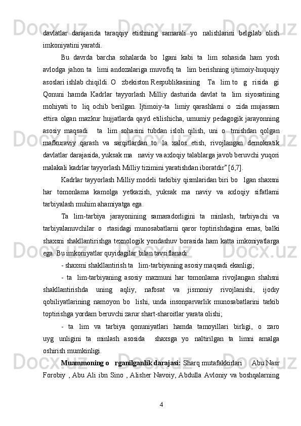 davlatlar   darajasida   taraqqiy   etishning   samarali   yo nalishlarini   belgilab   olish
imkoniyatini yaratdi. 
Bu   davrda   barcha   sohalarda   bo lgani   kabi   ta lim   sohasida   ham   yosh	
 
avlodga   jahon  ta limi   andozalariga   muvofiq  ta lim   berishning   ijtimoiy-huquqiy	
 
asoslari ishlab chiqildi. O zbekiston Respublikasining  Ta lim to g risida gi	
     
Qonuni   hamda   Kadrlar   tayyorlash   Milliy   dasturida   davlat   ta lim   siyosatining	

mohiyati   to liq   ochib   berilgan.   Ijtimoiy-ta limiy   qarashlarni   o zida   mujassam	
  
ettira   olgan   mazkur   hujjatlarda   qayd   etilishicha,   umumiy   pedagogik   jarayonning
asosiy   maqsadi   ta lim   sohasini   tubdan   isloh   qilish,   uni   o tmishdan   qolgan	
  
mafkuraviy   qarash   va   sarqitlardan   to la   xalos   etish,   rivojlangan   demokratik	

davlatlar darajasida, yuksak ma naviy va axloqiy talablarga javob beruvchi yuqori	

malakali kadrlar tayyorlash Milliy tizimini yaratishdan iboratdir  [6,7]. 	

Kadrlar tayyorlash Milliy modeli tarkibiy qismlaridan biri bo lgan shaxsni	

har   tomonlama   kamolga   yetkazish,   yuksak   ma naviy   va   axloqiy   sifatlarni	

tarbiyalash muhim ahamiyatga ega.
Ta lim-tarbiya   jarayonining   samaradorligini   ta minlash,   tarbiyachi   va	
 
tarbiyalanuvchilar   o rtasidagi   munosabatlarni   qaror   toptirishdagina   emas,   balki	

shaxsni  shakllantirishga texnologik yondashuv borasida ham  katta imkoniyatlarga
ega. Bu imkoniyatlar quyidagilar bilan tavsiflanadi: 
-  s haxsni  shakllantiri sh ta lim-tarbiyaning asosiy maqsadi ekanligi;	

-   ta lim-tarbiyaning   asosiy   mazmuni   har   tomonlama   rivojlangan   shahsni	

shakllantirishda   uning   aqliy,   nafosat   va   jismoniy   rivojlanishi,   ijodiy
qobiliyatlarining   namoyon   bo lishi,   unda   insonparvarlik   munosabatlarini   tarkib	

toptirishga yordam beruvchi zarur shart-sharoitlar yarata olishi;
-   ta lim   va   tarbiya   qonuniyatlari   hamda   tamoyillari   birligi,   o zaro	
 
uyg unligini   ta minlash   asosida     shaxsga   yo naltirilgan   ta limni   amalga	
   
oshirish mumkinligi.
Muammoning o rganilganlik darajasi:	
  Sharq mutafakkirlari   Abu Nasr	
Forobiy   ,   Abu   Ali   ibn   Sino   ,   Alisher   Navoiy,   Abdulla   Avloniy   va   boshqalarning
4 