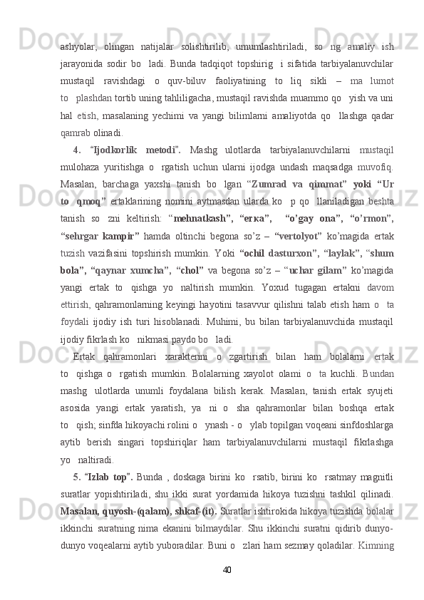ashyolar,   olingan   natijalar   solishtirilib,   umumlashtiriladi,   so ng   amaliy   ish
jarayonida   sodir   bo ladi.   Bunda   tadqiqot   topshirig i   sifatida   tarbiyalanuvchilar	
 
mustaqil   ravishdagi   o quv-biluv   faoliyatining   to liq   sikli   –  	
  ma lumot	
to plashdan 	
 tortib uning tahliligacha, mustaqil ravishda muammo qo yish va uni	
hal   etish,   masalaning   yechimi   va   yangi   bilimlarni   amaliyotda   qo llashga   qadar	

qamrab  olinadi.
4.   Ijodkorlik   metodi .  	
  Mashg ulotlarda   tarbiyalanuvchilarni  	 mustaqil
mulohaza   yuritishga   o rgatish   uchun   ularni   ijodga   undash   maqsadga  	
 muvofiq.
Masalan,   barchaga   yaxshi   tanish   bo lgan   “	
 Zumrad   va   qimmat”   yoki   “ Ur
to qmoq”  	
 ertaklarining   nomini   aytmasdan   ularda   ko p   qo llaniladigan  	  beshta
tanish   so zni   keltirish:   “	
 mehnatkash”,   “егка”,     “o’gay   ona”,   “ o’rmon”,
“sehrgar   kampir”   hamda   oltinchi   begona   so’z   –   “ vertolyot”   ko’magida   ertak
tuzish   vazifasini   topshirish   mumkin.   Yoki   “ochil   dasturxon”,   “ laylak”,   “ shum
bola”,   “ qaynar   xumcha”,   “ chol”   va   begona   so’z   –   “ uchar   gilam”   ko’magida
yangi   ertak   to qishga   yo naltirish   mumkin.   Yoxud   tugagan   ertakni  	
  davom
ettirish,   qahramonlarning   keyingi   hayotini   tasavvur   qilishni   talab   etish   ham   o ta	

foydali   ijodiy   ish   turi   hisoblanadi.   Muhimi,   bu   bilan   tarbiyalanuvchida   mustaqil
ijodiy fikrlash ko nikmasi paydo bo ladi.	
 
Ertak   qahramonlari   xarakterini   o zgartirish   bilan   ham   bolalarni  	
 ertak
to qishga   o rgatish   mumkin.   Bolalarning   xayolot   olami  	
  o ta  	 kuchli.   Bundan
mashg ulotlarda   unumli   foydalana   bilish   kerak.   Masalan,   tanish   ertak   syujeti	

asosida   yangi   ertak   yaratish,   ya ni   o sha   qahramonlar   bilan   boshqa   ertak	
 
to qish; sinfda hikoyachi rolini o ynash - o ylab topilgan voqeani sinfdoshlarga	
  
aytib   berish   singari   topshiriqlar   ham   tarbiyalanuvchilarni   mustaqil   fikrlashga
yo naltiradi.

5.   Izlab   top .  	
  Bunda   ,   doskaga   birini   ko rsatib,   birini   ko rsatmay   magnitli	 
suratlar   yopishtiriladi,   shu   ikki   surat   yordamida   hikoya   tuzishni   tashkil   qilinadi.
Masalan, qu y osh-(qalam), shkaf-(it).  Suratlar ishtirokida hikoya tuzishda  bolalar
ikkinchi   suratning   nima   ekanini   bilmaydilar.   Shu   ikkinchi   suratni   qidirib   dunyo-
dunyo voqealarni aytib yuboradilar. Buni o zlari ham sezmay qoladilar. 	
 Kimning
40 