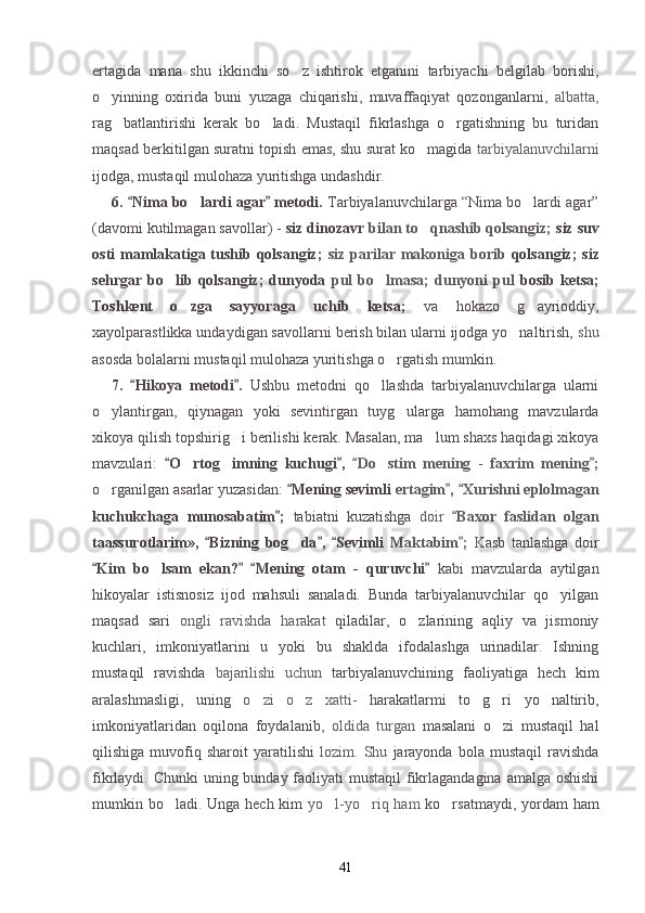 ertagida   mana   shu   ikkinchi   so z   ishtirok   etganini   tarbiyachi   belgilab   borishi,
o yinning   oxirida   buni   yuzaga   chiqarishi,   muvaffaqiyat   qozonganlarni,  	
 albatta,
rag batlantirishi   kerak   bo ladi.   Mustaqil   fikrlashga   o rgatishning   bu   turidan	
  
maqsad berkitilgan suratni topish emas, shu surat ko magida 	
 tarbiyalanuvchilarni
ijodga, mustaqil mulohaza yuritishga undashdir.
6.  Nima bo lardi agar  metodi. 	
 	 Tarbiyalanuvchilarga “Nima bo lardi agar”	
(davomi kutilmagan savollar) -  siz dinozavr  bilan to qnashib qolsangiz; 	
 siz suv
osti  mamlakatiga tushib qolsangiz;   siz  parilar makoniga borib   qolsangiz;  siz
sehrgar   bo lib   qolsangiz;   dunyoda  	
 pul   bo lmasa;   dunyoni   pul  	 bosib   ketsa;
Toshkent   o zga   sayyoraga   uchib   ketsa;  	
 va   hokazo   g ayrioddiy,	
xayolparastlikka undaydigan savollarni berish bilan ularni ijodga yo naltirish, 	
 shu
asosda bolalarni mustaqil mulohaza yuritishga o rgatish mumkin.	

7.   Hikoya   metodi .  	
  Ushbu   metodni   qo llashda   tarbiyalanuvchilarga   ularni	
o ylantirgan,   qiynagan   yoki   sevintirgan   tuyg ularga   hamohang   mavzularda	
 
xikoya qilish topshirig i berilishi kerak. Masalan, ma lum shaxs haqidagi xikoya	
 
mavzulari:   O rtog imning   kuchugi ,  	
 	  Do stim  		 mening   -   faxrim   mening ;	
o rganilgan asarlar yuzasidan: 	
 Mening sevimli 	 ertagim ,  Xurishni eplolmagan	 
kuchukchaga   munosabatim ;  	
 tabiatni   kuzatishga   doir   Baxor   faslidan   olgan	
taassurotlarim»,   Bizning   bog da ,   Sevimli  	
  	 Maktabim ;  	 K asb   tanlashga   doir
Kim   bo lsam   ekan?   Mening   otam  	
  	 -   quruvchi  	 kabi   mavzularda   aytilgan
hikoyalar   istisnosiz   ijod   mahsuli   sanaladi.   Bunda   tarbiyalanuvchilar   qo yilgan	

maqsad   sari   ongli   ravishda   harakat   qiladilar,   o zlarining   aqliy   va   jismoniy	

kuchlari,   imkoniyatlarini   u   yoki   bu   shaklda   ifodalashga   urinadilar.   Ishning
mustaqil   ravishda   bajarilishi   uchun   tarbiyalanuvchining   faoliyatiga   hech   kim
aralashmasligi,   uning   o zi   o z   xatti-  	
  harakatlarmi   to g ri   yo naltirib,	  
imkoniyatlaridan   oqilona   foydalanib,   oldida   turgan   masalani   o zi   mustaqil   hal	

qilishiga   muvofiq   sharoit   yaratilishi   lozim.  Shu   jarayonda   bola   mustaqil   ravishda
fikrlaydi. Chunki  uning bunday faoliyati mustaqil  fikrlagandagina amalga oshishi
mumkin bo ladi. Unga hech kim  	
 yo l-yo riq ham  	  ko rsatmaydi, yordam ham	
41 