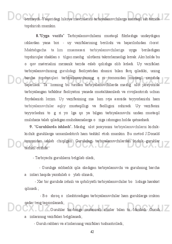 bermaydi. Yuqoridagi  hikoya mavzularini  tarbiyalanuvchilarga mustaqil ish tarzida
topshirish mumkin.
    8. Uyga   vazifa  	 Tarbiyalanuvchilarni   mustaqil   fikrlashga   undaydigan
ishlardan   yana   biri   -   uy   vazifalarining   berilishi   va   bajarilishidan   iborat.
Maktabgacha   ta lim   muassasasi   tarbiyalanuvchilariga	
   uyga   beriladigan
topshiriqlar shaklan  o tilgan 	
 mashg ulotlarni takrorlamasligi kerak. Aks holda bu	
o quv   materialini   mexanik   tarzda   eslab   qolishga   olib   keladi.   Uy   vazifalari	

tarbiyalanuvchining   guruhdagi   faoliyatidan   shunisi   bilan   farq   qiladiki,   uning
barcha   topshiriqlari   tarbiyalanuvchining   o zi   tomonidan   mustaqil   ravishda	

bajariladi.   Ta limning   bu   turidan   tarbiyalanuvchilarda   mashg ulot   jarayonida	
 
tarbiyalangan   tafakkur   faoliyatini   yanada   mustahkamlash   va   rivojlantirish   uchun
foydalanish   lozim.   Uy   vazifasining   ma lum   reja   asosida   tayyorlanishi   ham	

tarbiyalanuvchilar   aqliy   mustaqilligi   va   faolligini   oshiradi.   Uy   vazifasini
tayyorlashni   to g ri   yo lga   qo ya   bilgan   tarbiyalanuvchi   undan   mustaqil	
   
mulohaza talab qiladigan muhokamalarga o ziga ishongan holda qatnashadi.	

9.   Guruhlarda   ishlash .  	
  Mashg ulot   jarayonini  	 tarbiyalanuvchilarni   kichik-
kichik   guruhlarga   umumlashtirib   ham   tashkil   etish   mumkin.   Bu   metod   J.Donald
tomonidan   ishlab   chiqilgan.   Guruhdagi   tarbiyalanuvchilardan   kichik   guruhlar
tashkil etishda:
          - Tarbiyachi guruhlarni belgilab oladi;
                -   Guruhga   rahbarlik   qila   oladigan   tarbiyalanuvchi   va   guruhning   barcha
a zolari haqida yaxshilab o ylab olinadi;	
 
         - Xar bir guruhda zehnli va qobiliyatli tarbiyalanuvchilar bo lishiga harakat	

qilinadi.;
                    -   Bo shroq   o zlashtiradigan   tarbiyalanuvchilar   ham   guruhlarga   irnkon	
 
qadar teng taqsimlanadi;
                    -   Guruhlar   bir-biriga   mutanosib   a'zolar   bilan   to ldiriladi.  	
 Guruh
a zolarimng vazifalari belgilanadi;	

         - Guruh rahbari va a'zolarining vazifalari tushuntiriladi;
42 