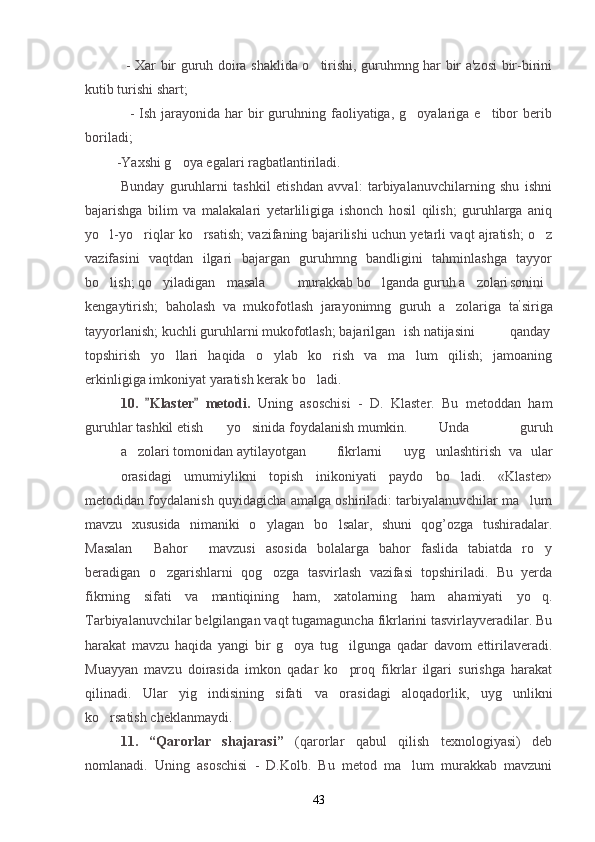                  - Xar bir guruh doira shaklida o tirishi, guruhmng har bir a'zosi bir-birini
kutib turishi shart;
                 -  Ish  jarayonida har   bir   guruhning  faoliyatiga,  g oyalariga e tibor  berib	
 
boriladi; 
         -Yaxshi g oya egalari ragbatlantiriladi.	

Bunday   guruhlarni   tashkil   etishdan   avval:   tarbiyalanuvchilarning   shu   ishni
bajarishga   bilim   va   malakalari   yetarliligiga   ishonch   hosil   qilish;   guruhlarga   aniq
yo l-yo riqlar ko rsatish; vazifaning bajarilishi uchun yetarli vaqt ajratish; o z	
   
vazifasini   vaqtdan   ilgari   bajargan   guruhmng   bandligini   tahminlashga   tayyor
bo lish; qo yiladigan
  masala murakkab bo lganda guruh a zolari	  sonini
kengaytirish;   baholash   va   mukofotlash   jarayonimng   guruh   a zolariga   ta	
 ’
siriga
tayyorlanish; kuchli guruhlarni mukofotlash; bajarilgan ish natijasini qanday
topshirish   yo llari   haqida   o ylab   ko rish   va   ma lum   qilish;   jamoaning	
   
erkinligiga imkoniyat yaratish kerak bo ladi.	

10.   Klaster   metodi.  	
  Uning   asoschisi   -   D.   Klaster.   Bu   metoddan   ham
guruhlar tashkil etish yo sinida foydalanish mumkin.	
 Unda   guruh
a zolari	
   tomonidan aytilayotgan   fikrlarni uyg unlashtirish   va   ular	
orasidagi   umumiylikni   topish   inikoniyati   paydo   bo ladi.   «Klaster»	

metodidan foydalanish quyidagicha amalga oshiriladi: tarbiyalanuvchilar ma lum	

mavzu   xususida   nimaniki   o ylagan   bo lsalar,   shuni   qog’ozga   tushiradalar.	
 
Masalan   Bahor   mavzusi   asosida   bolalarga   bahor   faslida   tabiatda   ro y	
  
beradigan   o zgarishlarni   qog ozga   tasvirlash   vazifasi   topshiriladi.   Bu   yerda	
 
fikrning   sifati   va   mantiqining   ham,   xatolarning   ham   ahamiyati   yo q.	

Tarbiyalanuvchilar belgilangan vaqt tugamaguncha fikrlarini tasvirlayveradilar. Bu
harakat   mavzu   haqida   yangi   bir   g oya   tug ilgunga   qadar   davom   ettirilaveradi.	
 
Muayyan   mavzu   doirasida   imkon   qadar   ko proq   fikrlar   ilgari   surishga   harakat	

qilinadi.   Ular   yig indisining   sifati   va   orasidagi   aloqadorlik,   uyg unlikni	
 
ko rsatish cheklanmaydi.	

11.   “Qarorlar   shajarasi”   (qarorlar   qabul   qilish   texnologiyasi)   deb
nomlanadi.   Uning   asoschisi   -   D.Kolb.   Bu   metod   ma lum   murakkab   mavzuni	

43 