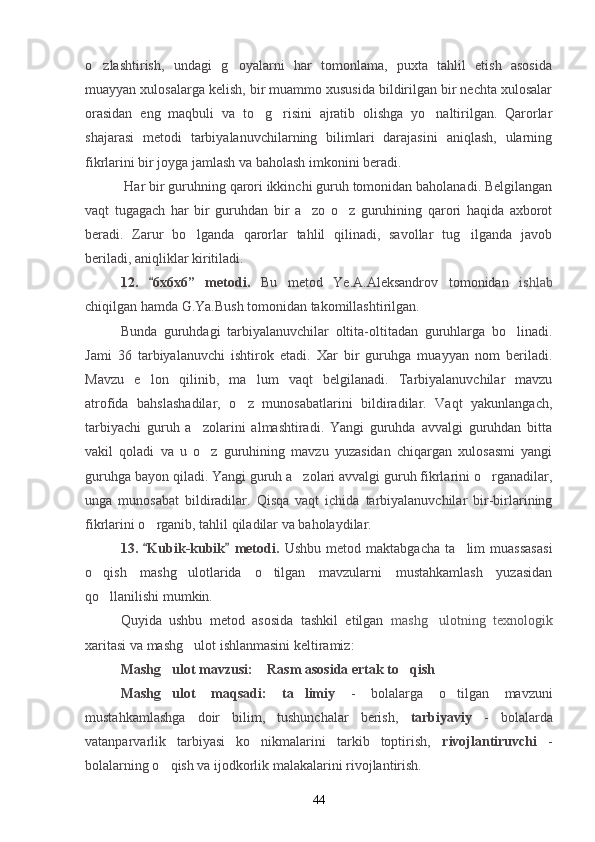 o zlashtirish,   undagi   g oyalarni   har   tomonlama,   puxta   tahlil   etish   asosida 
muayyan xulosalarga kelish, bir muammo xususida bildirilgan bir nechta xulosalar
orasidan   eng   maqbuli   va   to g risini   ajratib   olishga   yo naltirilgan.   Qarorlar	
  
shajarasi   metodi   tarbiyalanuvchilarning   bilimlari   darajasini   aniqlash,   ularning
fikrlarini bir joyga jamlash va baholash imkonini beradi.
 Har bir guruhning qarori ikkinchi guruh tomonidan baholanadi. Belgilangan
vaqt   tugagach   har   bir   guruhdan   bir   a zo   o z   guruhining   qarori   haqida   axborot	
 
beradi.   Zarur   bo lganda   qarorlar   tahlil   qilinadi,   savollar   tug ilganda   javob	
 
beriladi, aniqliklar kiritiladi.
12.   6x6x6	
 ”   metodi.   Bu   metod   Ye.A.Aleksandrov   tomonidan   ishlab
chiqilgan hamda G.Ya.Bush tomonidan takomillashtirilgan.
Bunda   guruhdagi   tarbiyalanuvchilar   oltita-oltitadan   guruhlarga   bo linadi.	

Jami   36   tarbiyalanuvchi   ishtirok   etadi.   Xar   bir   guruhga   muayyan   nom   beriladi.
Mavzu   e lon   qilinib,   ma lum   vaqt   belgilanadi.   Tarbiyalanuvchilar   mavzu	
 
atrofida   bahslashadilar,   o z   munosabatlarini   bildiradilar.   Vaqt   yakunlangach,	

tarbiyachi   guruh   a zolarini   almashtiradi.   Yangi   guruhda   avvalgi   guruhdan   bitta	

vakil   qoladi   va   u   o z   guruhining   mavzu   yuzasidan   chiqargan   xulosasmi   yangi

guruhga bayon qiladi. Yangi guruh a zolari avvalgi guruh fikrlarini o rganadilar,	
 
unga   munosabat   bildiradilar.   Qisqa   vaqt   ichida   tarbiyalanuvchilar   bir-birlarining
fikrlarini o rganib, tahlil qiladilar va baholaydilar.	

1 3 .   Kubik-kubik
    metodi.   Ushbu   metod   maktabgacha   ta lim   muassasasi	
o qish   mashg ulotlarida   o tilgan   mavzularni   mustahkamlash   yuzasidan	
  
qo llanilishi mumkin.

Quyida   ushbu   metod   asosida   tashkil   etilgan   mashg ulotning   texnologik	

xaritasi va mashg ulot ishlanmasini keltiramiz:	

Mashg ulot mavzusi:  Rasm asosida ertak to qish	
   
Mashg ulot   maqsadi:   ta limiy  
  -   bolalarga   o tilgan   mavzuni	
mustahkamlashga   doir   bilim,   tushunchalar   berish,   tarbiyaviy   -   bolalarda
vatanparvarlik   tarbiyasi   ko nikmalarini   tarkib   toptirish,  	
 rivojlantiruvchi   -
bolalarning o qish va ijodkorlik malakalarini rivojlantirish.	

44 