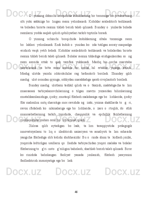 O yinning  ikkinchi   bosqichida   kubiklarning   bir   tomoniga  bir   predmetning
olti   yoki   sakkizga   bo lingan   rasmi   yelimlanadi.   Kubiklar   aralashtirib   tashlanadi	

va  boladan  birorta  rasmni  tiklab  berish   talab  qilinadi.   Bunday  o yinlarda  bolada	

rasmlarni yodda saqlab qolish qobiliyatlari tarkib toptirila boradi.
O yinning   uchinchi   bosqichida   kubiklarning   oltala   tomoniga   rasm	

bo laklari   yelimlanadi. Endi kubik o yinidan ko zda tutilgan asosiy maqsadga	
  
erishish   vaqti   yetib   keladi.   Kubiklar   aralashtirib   tashlanadi   va   bolalardan   birorta
rasmni tiklab berish talab qilinadi. Bolalar rasmni tiklashga erishganlaridan so ng	

rasm   asosida   ertak   to qish   vazifasi   yuklanadi.   Mashq   bir   necha   marotaba	

takrorlanadi   va   bitta   rasm   asosida   bir   necha   hil   ertaklar   yuzaga   keladi.
Mashg ulotda   yaxshi   ishtirokchilar   rag batlantirib   boriladi.   Shunday   qilib	
 
mashg ulot osondan qiyinga, oddiydan marakkabga qarab rivojlantirib boriladi.

Bunday   mashg ulotlarni   tashkil   qilish   va   o tkazish,   maktabgacha   ta lim	
  
muassasasi   tarbiyalanuvchilarining   o tilgan   mavzu   yuzasidan   bilimlarining	

mustahkamlanishiga, ijodiy, mustaqil fikrlash malakasiga ega bo lishlarida, ijodiy	

fikr mahsulini nutq sharoitiga mos ravishda og zaki, yozma shakllarda to g ri,	
  
ravon   ifodalash   ko nikmalariga   ega   bo lishlarida,   o zaro   o rtoqlik,   do stlik	
    
munosabatlarining   tarkib   topishida,   chaqqonlik   va   epchillik   fazilatlarining
rivojlanishida muhim omil bo lib hizmat qiladi. 	

Xulosa   qilib   aytadigan   bo lsak,   ta lim   taraqqiyotida   pedagogik	
 
innovatsiyalarni   to liq   o zlashtirish   nazariyasi   va   amaliyoti   ta lim   sohasida	
  
yangicha fikrlashga olib kelishi shubhasizdir. Bu o rinda shuni ta kidlash joizki,	
 
yuqorida   keltirilgan   usullarni   qo llashda   tarbiyachidan   yuqori   malaka   va   bolalar	

fikrlarining to g’ri- noto g’riiligini baholash, sharhlab borish talab qilinadi. Biror	
 
ko rinishda   baholangan   faoliyat   yanada   jonlanish,   fikrlash   jarayonini	

faollashtirish xususiyatiga ega bo ladi.	

46 