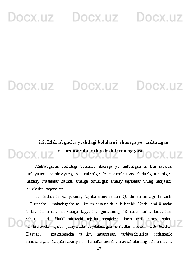 2.2 .  Maktabgacha yoshdagi bolalarni  shaxsga yo naltirilgan
ta lim asosida tarbiyalash texnologiyasi	

Maktabgacha   yoshdagi   bolalarni   shaxsga   yo naltirilgan   ta lim   asosida	
 
tarbiyalash texnologiyasiga yo naltirilgan bitiruv malakaviy ishida ilgari surilgan	

nazariy   masalalar   hamda   amalga   oshirilgan   amaliy   tajribalar   uning   natijasini
aniqlashni taqozo etdi. 
Ta kidlovchi   va   yakuniy   tajriba-sinov   ishlari   Qarshi   shahridagi   17-sonli	

Turnacha   maktabgacha   ta lim   muassasasida   olib   borildi.   Unda   jami   8   nafar	
  
tarbiyachi   hamda   maktabga   tayyorlov   guruhining   68   nafar   tarbiyalanuvchisi
ishtirok   etdi.   Shakllantiruvchi   tajriba   bosqichida   ham   tajriba-sinov   ishlari
ta kidlovchi   tajriba   jarayonida   foydalanilgan   metodlar   asosida   olib   borildi.	

Dastlab,     maktabgacha   ta lim   muassasasi   tarbiyachilariga   pedagogik	

innovatsiyalar haqida nazariy ma lumotlar berishdan avval ularning ushbu mavzu

47 