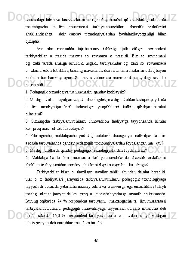 doirasidagi   bilim   va   tasavvurlarini   o rganishga   harakat   qildik.   Mashg ulotlarda 
maktabgacha   ta lim   muassasasi   tarbiyalanuvchilari   shaxslik   xislatlarini	

shakllantirishga     doir   qanday   texnologiyalardan   foydalanilayotganligi   bilan
qiziqdik. 
Ana   shu   maqsadda   tajriba-sinov   ishlariga   jalb   etilgan   respondent
tarbiyachilar   o rtasida   maxsus   so rovnoma   o tkazildi.   Biz   so rovnomani	
   
og zaki   tarzda   amalga   oshirdik,   negaki,   tarbiyachilar   og zaki   so rovnomada	
  
o zlarini erkin tutishlari, bizning mavzuimiz doirasida ham fikrlarini ochiq bayon

etishlari   barchamizga   ayon.   So rov   savolnomasi   mazmunidan   quyidagi   savollar	

o rin oldi:	

1. Pedagogik texnologiya tushunchasini qanday izohlaysiz?
2. Mashg ulot o tayotgan vaqtda, shuningdek, mashg ulotdan tashqari paytlarda	
  
ta lim   amaliyotiga   kirib   kelayotgan   yangiliklarni   tadbiq   qilishga   harakat	

qilasizmi?
3.   Sizningcha   tarbiyalanuvchilarni   innovatsion   faoliyatga   tayyorlashda   kimlar
ko proq mas ul deb hisoblaysiz?
 
4.   Fikringizcha,   maktabgacha   yoshdagi   bolalarni   shaxsga   yo naltirilgan   ta lim	
 
asosida tarbiyalashda qanday pedagogik texnologiyalardan foydalangan ma qul?  	

5. Mashg ulotlarda qanday pedagogik texnologiyalardan foydalanasiz?	

6.   Maktabgacha   ta lim   muassasasi   tarbiyalanuvchilarida   shaxslik   xislatlarini	

shakllantirish yuzasidan  qanday takliflarni ilgari surgan bo lar edingiz?	

Tarbiyachilar   bilan   o tkazilgan   savollar   tahlili   shundan   dalolat   beradiki,	

ular   o z   faoliyatlari   jarayonida   tarbiyalanuvchilarni   pedagogik   texnologiyaga	

tayyorlash borasida yetarlicha nazariy bilim va tasavvurga ega emaslliklari tufayli
mashg ulotlar   jarayonida   ko proq   o quv   adabiyotlarga   suyanib   qolishmoqda.
  
Buning   oqibatida   94   %   respondent   tarbiyachi     maktabgacha   ta lim   muassasasi	

tarbiyalanuvchilarini   pedagogik   innovatsiyaga   tayyorlash   dolzarb   muammo   deb
hisoblasalarda,   15,0   %     respondent   tarbiyachi   bu   o z-o zidan   ro y   beradigan	
  
tabiiy jarayon deb qarashlari ma lum bo ldi. 	
 
48 