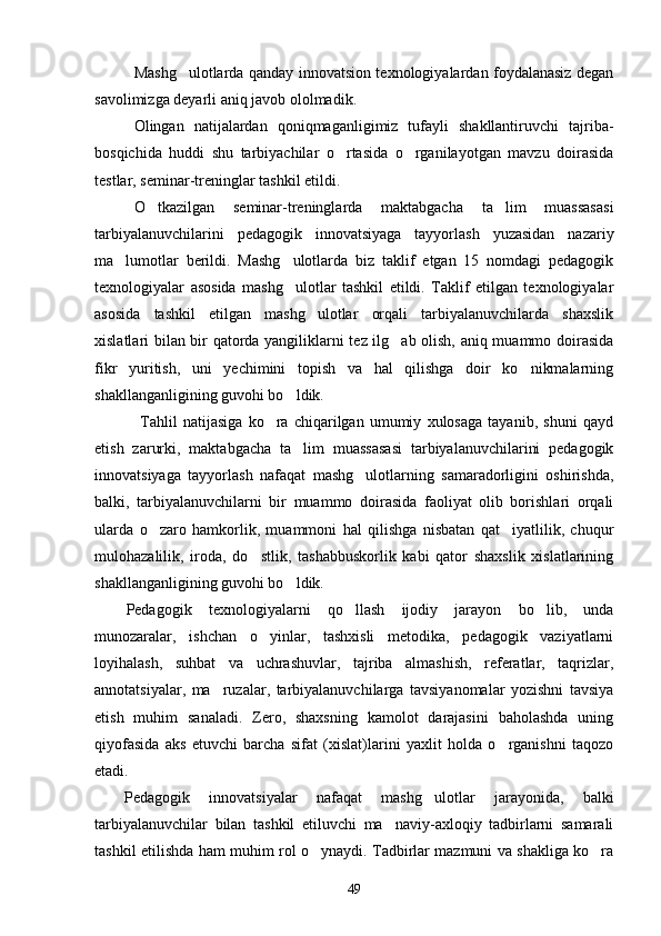 Mashg ulotlarda qanday innovatsion texnologiyalardan foydalanasiz degan
savolimizga deyarli aniq javob ololmadik.
Olingan   natijalardan   qoniqmaganligimiz   tufayli   shakllantiruvchi   tajriba-
bosqichida   huddi   shu   tarbiyachilar   o rtasida   o rganilayotgan   mavzu   doirasida	
 
testlar, seminar-treninglar tashkil etildi. 
O tkazilgan   seminar-treninglarda   maktabgacha   ta lim   muassasasi	
 
tarbiyalanuvchilarini   pedagogik   innovatsiyaga   tayyorlash   yuzasidan   nazariy
ma lumotlar   berildi.   Mashg ulotlarda   biz   taklif   etgan   15   nomdagi   pedagogik	
 
texnologiyalar   asosida   mashg ulotlar   tashkil   etildi.   Taklif   etilgan   texnologiyalar	

asosida   tashkil   etilgan   mashg ulotlar   orqali   tarbiyalanuvchilarda   shaxslik	

xislatlari bilan bir qatorda yangiliklarni tez ilg ab olish, aniq muammo doirasida	

fikr   yuritish,   uni   yechimini   topish   va   hal   qilishga   doir   ko nikmalarning	

shakllanganligining guvohi bo ldik.	

                Tahlil   natijasiga   ko ra   chiqarilgan   umumiy   xulosaga   tayanib,   shuni   qayd	

etish   zarurki,   maktabgacha   ta lim   muassasasi   tarbiyalanuvchilarini   pedagogik	

innovatsiyaga   tayyorlash   nafaqat   mashg ulotlarning   samaradorligini   oshirishda,	

balki,   tarbiyalanuvchilarni   bir   muammo   doirasida   faoliyat   olib   borishlari   orqali
ularda   o zaro   hamkorlik,   muammoni   hal   qilishga   nisbatan   qat iyatlilik,   chuqur	
 
mulohazalilik,   iroda,   do stlik,   tashabbuskorlik   kabi   qator   shaxslik   xislatlarining	

shakllanganligining guvohi bo ldik.  	

Pedagogik   texnologiyalarni   qo llash   ijodiy   jarayon   bo lib,   unda	
 
munozaralar,   ishchan   o yinlar,   tashxisli   metodika,   pedagogik   vaziyatlarni	

loyihalash,   suhbat   va   uchrashuvlar,   tajriba   almashish,   referatlar,   taqrizlar,
annotatsiyalar,   ma ruzalar,   tarbiyalanuvchilarga   tavsiyanomalar   yozishni   tavsiya	

etish   muhim   sanaladi.   Zero,   shaxsning   kamolot   darajasini   baholashda   uning
qiyofasida   aks   etuvchi   barcha   sifat   (xislat)larini   yaxlit   holda   o rganishni   taqozo	

etadi. 
Pedagogik   innovatsiyalar   nafaqat   mashg ulotlar   jarayonida,   balki	

tarbiyalanuvchilar   bilan   tashkil   etiluvchi   ma naviy-axloqiy   tadbirlarni   samarali	

tashkil etilishda ham muhim rol o ynaydi. Tadbirlar mazmuni va shakliga ko ra	
 
49 