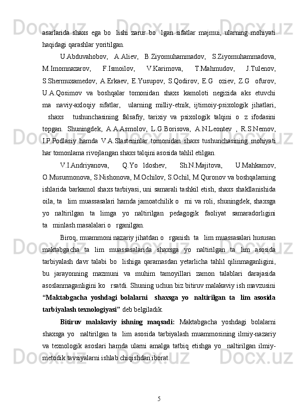 asarlarida   shaxs   ega   bo lishi   zarur   bo lgan   sifatlar   majmui,   ularning   mohiyati 
haqidagi qarashlar yoritilgan.    
U.Abduvahobov,   A.Aliev,   B.Ziyomuhammadov,   S.Ziyomuhammadova,
M.Imomnazarov,   F.Ismoilov,   V.Karimova,   T.Mahmudov,   J.Tulenov,
S.Shermuxamedov,   A.Erkaev,   E.Yusupov,   S.Qodirov,   E.G oziev,   Z.G ofurov,	
 
U.A.Qosimov   va   boshqalar   tomonidan   shaxs   kamoloti   negizida   aks   etuvchi
ma naviy-axloqiy   sifatlar,     ularning   milliy-etnik,   ijtimoiy-psixologik   jihatlari,	

shaxs   tushunchasining   falsafiy,   tarixiy   va   psixologik   talqini   o z   ifodasini	
  
topgan.   Shuningdek,   A.A.Asmolov,   L.G.Borisova,   A.N.Leontev   ,   R.S.Nemov,
I.P.Podlasiy   hamda   V.A.Slasteninlar   tomonidan   shaxs   tushunchasining   mohiyati
har tomonlama rivojlangan shaxs talqini asosida tahlil etilgan. 
V.I.Andriyanova,   Q.Yo ldoshev,   Sh.N.Majitova,   U.Mahkamov,	

O.Musurmonova, S.Nishonova, M.Ochilov, S.Ochil, M.Quronov va boshqalarning
ishlarida barkamol shaxs tarbiyasi, uni samarali tashkil etish, shaxs shakllanishida
oila, ta lim muassasalari  hamda jamoatchilik o rni va roli, shuningdek, shaxsga	
 
yo naltirilgan   ta limga   yo naltirilgan   pedagogik   faoliyat   samaradorligini	
  
ta minlash masalalari o rganilgan.
 
Biroq, muammoni nazariy jihatdan o rganish  ta lim muassasalari hususan	
 
maktabgacha   ta lim   muassasalarida  	
 shaxsga   yo naltirilgan   ta lim   asosida	 
tarbiyalash   davr   talabi   bo lishiga   qaramasdan   yetarlicha   tahlil   qilinmaganligini,	

bu   jarayonning   mazmuni   va   muhim   tamoyillari   zamon   talablari   darajasida
asoslanmaganligini ko rsatdi. Shuning uchun biz bitiruv malakaviy ish mavzusini	

“ Maktabgacha   yoshdagi   bolalarni     shaxsga   yo naltirilgan   ta lim   asosida	
 
tarbiyalash texnologiyasi ”  deb belgiladik.
Bitiruv   malakaviy   ishning   maqsadi:   Maktabgacha   yoshdagi   bolalarni
shaxsga   yo naltirilgan   ta lim   asosida   tarbiyalash	
    muammosining   ilmiy-nazariy
va   texnologik   asoslari   hamda   ularni   amalga   tatbiq   etishga   yo naltirilgan   ilmiy-	

metodik tavsiyalarni ishlab chiqishdan iborat.
5 