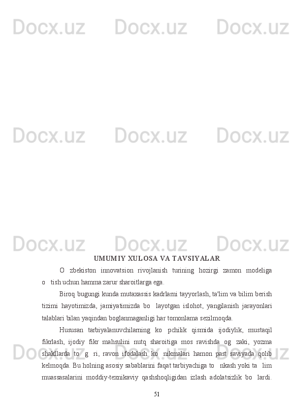 UMUMIY XULOSA VA TAVSIYALAR
O zbekiston   innovatsion   rivojlanish   turining   hozirgi   zamon   modeliga
o tish uchun hamma zarur sharoitlarga ega.	

Biroq bugungi kunda mutaxassis kadrlarni tayyorlash, ta'lim va bilim berish
tizimi   hayotimizda,   jamiyatimizda   bo layotgan   islohot,   yangilanish   jarayonlari	

talablari bilan yaqindan boglanmaganligi har tomonlama sezilmoqda.
Hususan   tarbiyalanuvchilarning   ko pchilik   qismida   ijodiylik,   mustaqil	

fikrlash,   ijodiy   fikr   mahsulini   nutq   sharoitiga   mos   ravishda   og zaki,   yozma	

shakllarda   to g ri,   ravon   ifodalash   ko nikmalari   hamon   past   saviyada   qolib	
  
kelmoqda. Bu holning asosiy sabablarini faqat tarbiyachiga to nkash yoki ta lim	
 
muassasalarini   moddiy-texnikaviy   qashshoqligidan   izlash   adolatsizlik   bo lardi.	

51 