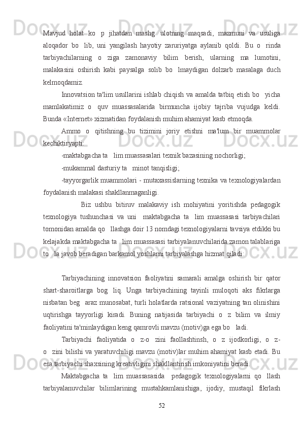 Mavjud   holat   ko p   jihatdan   mashg ulotning   maqsadi,   mazmuni   va   usuliga 
aloqador   bo lib,   uni   yangilash   hayotiy   zaruriyatga   aylanib   qoldi.  	
 Bu   o rinda	
tarbiyachilarning   o ziga   zamonaviy   bilim   berish,   ularning  	
 ma lumotini,	
malakasini   oshirish   kabi   paysalga   solib   bo lmaydigan   dolzarb   masalaga   duch	

kelmoqdamiz.
Innovatsion ta'lim usullarini ishlab chiqish va amalda tatbiq etish bo yicha	

mamlakatimiz   o quv   muassasalarida   birmuncha   ijobiy   tajriba   vujudga   keldi.	

Bunda  «Internet»   xizmatidan foydalanish muhim ahamiyat kasb etmoqda. 
Ammo   o qitishning   bu   tizimini   joriy   etishni   ma'lum   bir   muammolar

kechiktiryapti:
- maktabgacha ta lim muassasalari texnik bazasining nochorligi;	

- mukammal dasturiy ta minot tanqisligi;	

-tayyorgarlik muammolari - mutaxassislarning texnika va texnologiyalardan
foydalanish malakasi shakllanmaganligi.
                    Biz   ushbu   bitiruv   malakaviy   ish   mohiyatini   yoritishda   pedagogik
texnologiya   tushunchasi   va   uni     maktabgacha   ta lim   muassasasi   tarbiyachilari	

tomonidan amalda qo llashga doir 13 nomdagi texnologiyalarni tavsiya etdikki bu	

kelajakda maktabgacha ta lim muassasasi tarbiyalanuvchilarida zamon talablariga	

to la javob beradigan barkamol yoshlarni tarbiyalashga hizmat qiladi:	

 
Tarbiyachining   innovatsion   faoliyatini   samarali   amalga   oshirish   bir   qator
shart-sharoitlarga   bog liq.   Unga   tarbiyachining   tayinli   muloqoti   aks   fikrlarga	

nisbatan beg araz  munosabat, turli  holatlarda  ratsional  vaziyatning tan olinishini	

uqtirishga   tayyorligi   kiradi.   Buning   natijasida   tarbiyachi   o z   bilim   va   ilmiy	

faoliyatini ta'minlaydigan keng qamrovli mavzu (motiv)ga ega bo ladi.	

Tarbiyachi   faoliyatida   o z-o zini   faollashtinsh,   o z   ijodkorligi,   o z-	
   
o zini bilishi va yaratuvchiligi mavzu (motiv)lar muhim ahamiyat kasb etadi. Bu	

esa tarbiyachi shaxsining kreativligini shakllantirish imkoniyatini beradi.
Maktabgacha   ta lim   muassasasida     pedagogik   texnologiyalarni   qo llash	
 
tarbiyalanuvchilar   bilimlarining   mustahkamlanishiga,   ijodiy,   mustaqil   fikrlash
52 