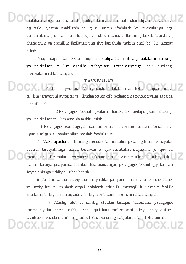 malakasiga   ega   bo lishlarida,   ijodiy   fikr   mahsulini   nutq   sharoitiga  mos   ravishda
og zaki,   yozma   shakllarda   to g ri,   ravon   ifodalash   ko nikmalariga   ega	
   
bo lishlarida,   o zaro   o rtoqlik,   do stlik   munosabatlarining   tarkib   topishida,
   
chaqqonlik   va   epchillik   fazilatlarining   rivojlanishida   muhim   omil   bo lib   hizmat	

qiladi. 
Yuqoridagilardan   kelib   chiqib   m aktabgacha   yoshdagi   bolalarni   shaxsga
yo naltirilgan   ta lim   asosida   tarbiyalash   texnologiyasiga	
    doir   quyidagi
tavsiyalarni ishlab chiqdik.
TAVSIYALAR:
1.   “Kadrlar   tayyorlash   Milliy   dasturi   talablaridan   kelib   chiqqan   holda	

ta lim jarayonini avtoritar ta limdan xalos etib pedagogik texnologiyalar asosida	
 
tashkil etish.
                    2.Pedagogik   texnologiyalarni   hamkorlik   pedagogikasi   shaxsga
yo naltirilgan ta lim asosida tashkil etish.
 
           3. Pedagogik texnologiyalardan milliy-ma naviy merosimiz materiallarida	

ilgari surilgan g oyalar bilan moslab foydalanish.	

4. M aktabgacha   ta limning metodik ta mmotini pedagogik innovatsiyalar	
 
asosida   tarbiyalashga   imkon   beruvchi   o quv   manbalari   majmuasi   (o quv   va	
 
metodik qo llanmalar, tavsiyanomalar) hamda o quv materiallari bilan boyitish.	
 
Ta’lim-tarbiya   jarayonida   hamkorlikka   asoslangan   pedagogik   texnologiyalar   dan
foydalanishga jiddiy e tibor berish.	

         6. Ta lim va ma naviy-ma rifiy ishlar jarayoni o rtasida o zaro izchillik	
    
va   uzviylikni   ta minlash   orqali   bolalarda   erkinlik,   mustaqillik,   ijtimoiy   faollik	

sifatlarini tarbiyalash maqsadida tarbiyaviy tadbirlar rejasini ishlab chiqish.
                7.   Mashg ulot   va   mashg ulotdan   tashqari   tadbirlarni   pedagogik	
 
innovatsiyalar  asosida  tashkil  etish orqali barkamol shaxsni  tarbiyalash yuzasidan
uzluksiz ravishda monitoring tashkil etish va uning natijalarini tahlil etib borish.
53 