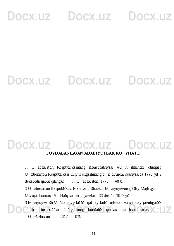 FOYDALANILGAN ADABIYOTLAR RO YHATI:
1.   O zbekiston   Respublikasining   Konstitutsiyasi   //O n   ikkinchi   chaqiriq	
 
O zbekiston Respublikasi Oliy Kengashining o n birinchi sessiyasida 1992 yil 8	
 
dekabrda qabul qilingan.   T.: O zbekiston, 1992.   48 b. 	
  
2.O zbekiston Respublikasi Prezidenti Shavkat Mirziyoyevning Oliy Majlisga 	

Murojaatnomasi. //  Halq so zi  gazetasi, 22 dekabr 2017 yil. 	
  
3.Mirziyoyev  Sh.M.  Tanqidiy tahlil,  qat iy tartib-intizom   va shaxsiy   javobgarlik	

  har   bir   rahbar   faoliyatining   kundalik   qoidasi   bo lishi   kerak.   T.:	
  
O zbekiston .   2017.  102b.
    
54 