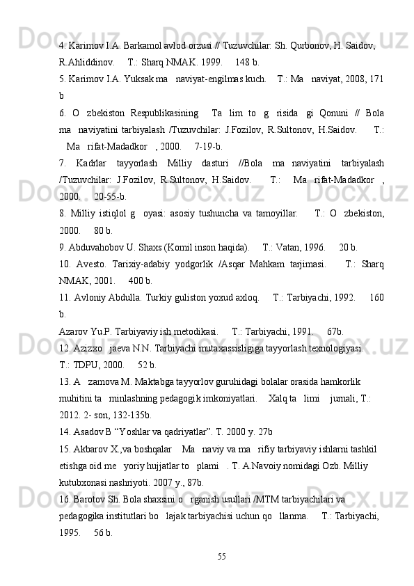 4. Karimov I.A. Barkamol avlod orzusi // Tuzuvchilar: Sh. Qurbonov, H. Saidov, 
R.Ahliddinov.   T.: Sharq NMAK. 1999.   148 b. 
5. Karimov I.A. Yuksak ma naviyat-engilmas kuch.  T.: Ma naviyat, 2008, 171	
  
b
6.   O zbekiston   Respublikasining   Ta lim   to g risida gi   Qonuni   //   Bola	
     
ma naviyatini   tarbiyalash   /Tuzuvchilar:   J.Fozilov,   R.Sultonov,   H.Saidov.     T.:	
 
Ma rifat-Madadkor , 2000.   7-19-b.	
   
7.   Kadrlar   tayyorlash   Milliy   dasturi   //Bola   ma naviyatini   tarbiyalash	

/Tuzuvchilar:   J.Fozilov,   R.Sultonov,   H.Saidov.     T.:   Ma rifat-Madadkor ,	
   
2000.   20-55-b.	

8.   Milliy   istiqlol   g oyasi:   asosiy   tushuncha   va   tamoyillar.     T.:   O zbekiston,	
  
2000.   80 b.	

9. Abduvahobov U. Shaxs (Komil inson haqida).   T.: Vatan, 1996.   20 b.	
 
10.   Avesto.   Tarixiy-adabiy   yodgorlik   /Asqar   Mahkam   tarjimasi.     T.:   Sharq	

NMAK, 2001.   400 b.	

11. Avloniy Abdulla. Turkiy guliston yoxud axloq.   T.: Tarbiyachi, 1992.   160	
 
b.
Azarov Yu.P. Tarbiyaviy ish metodikasi.   T.: Tarbiyachi, 1991.   67b. 	
 
12. Azizxo jaeva N.N. Tarbiyachi mutaxassisligiga tayyorlash texnologiyasi.   	
 
T.: TDPU, 2000.   52 b.	

13. A zamova M. Maktabga tayyorlov guruhidagi bolalar orasida hamkorlik 	

muhitini ta minlashning pedagogi	
 k  imkoniyatlari.  Xalq ta limi  jurnali, T.: 	  
2012.  2 -  son,  132-135b. 
14.  Asadov B “Yoshlar va qadriyatlar”. T. 2000 y. 27b
15.  Akbarov X. ,v a boshqalar  Ma naviy va ma rifiy tarbiyaviy ishlarni tashkil 	
  
etishga oid me yoriy hujjatlar to plami . T. A.Navoiy nomidagi Ozb. Milliy 	
  
kutubxonasi nashriyoti. 2007 y., 87b.
1 6 . Barotov Sh. Bola shaxsini o rganish usullari /MTM tarbiyachilari va 	

pedagogika institutlari bo lajak tarbiyachisi uchun qo llanma.   T.: Tarbiyachi, 	
  
1995.   56 b.	

55 