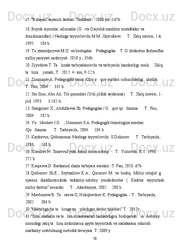 17.  Bolajon  tayanch dasturi. Toshkent.:  20  08  yil.-1 67 b.
18. Buyuk siymolar, allomalar (O rta Osiyolik mashhur mutafakkir va 	

donishmandlar) / Nashrga tayyorlovchi M.M. Xayrullaev.   T.: Xalq merosi, 1-k. 	

1995.   104 b.	

19. To`xtaxodjayeva M.X  va boshqalar  Pedagogika  T. O`zbekiston faylasuflar	
 
milliy jamiyati nashriyoti. 2010 y., 356b. 
20. Ziyodova T. Ta limda tarbiyalanuvchi va tarbiyachi hamkorligi omili.  Xalq 	
 
ta limi  jurnali, T.: 2012. 4- son, 9-12 b. 	
 
21. Zunnunov A. Pedagogika tarixi /Oliy o quv yurtlari uchun mashg ulotlik.   	
  
T.: Fan, 2004.   335 b.	

22. Ibn Sino, Abu Ali. Tib qonunlari (Uch jildlik saylanma).  T.: Xalq merosi, 1-	

jild. 1993.   3-182-b.	

23. Ibragimov X., Abdullaeva Sh. Pedagogika / O quv qo llanma.   T.: Fan, 	
  
2004.   182 b.	

24. Yo ldoshev J.G ., Usmonov S.A. Pedagogik texnologiya asoslari 
 
/Qo llanma.    T.: Tarbiyachi, 2004.   104 b.	
  
25. Kaykovus, Qobusnoma /Nashrga tayyorlovchi: S.Dolimov.   T.: Tarbiyachi, 	

1986.    168 b. 	

26. Komilov N. Tasavvuf yoki komil inson axloqi.   T.: Yozuvchi, K.1. 1996.   	
 
272 b.
27. Kenjaeva.D. Barkamol shaxs tarbiyasi asoslari.-T: Fan, 2010.-67b 
28. Qurbonov   Sh.E.,   Seytxalilov   E.A.,   Quronov   M.   va   boshq.   Milliy   istiqlol   g	

oyasini   shakllantirishda   tashkiliy-uslubiy   yondashuvlar   ( Kadrlar   tayyorlash	

milliy dasturi  asosida).   T.:  Akademiya, 2002.  280 b.	
	 
29. Mavlonova R. To raeva O, Holiqberdiev K. Pedagogika. - T.: Tarbiyachi, 	

2002.    384 b.	

30. Maktabgacha ta limga qo yiladigan davlat talablari  T.: 2017y,	
 	 
31.“Oila, mahalla va ta lim muassasalari hamkorligini boshqarish  A. Avloniy 	
 
nomidagi xalq ta limi xodimlarini qayta tayyorlash va malakasini oshirish 	

markaziy institutining metodik tavsiyasi. T. 2009 y.
56 