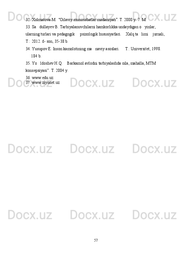 32. Xolmatova M.   Oilaviy munosabatlar madaniyati . T. 2000 y  7. M.  
33. Sa dullayev B. Tarbiyalanuvchilarni hamkorlikka undaydigan o yinlar, 	
 
ularning turlari va pedagogik   psixologik hususiyatlari.  Xalq ta limi  jurnali, 	
   
T.: 2012. 6- son, 35-38 b. 
34. Yusupov E. Inson kamolotining ma naviy asoslari.   T.: Universitet, 1998.  	
 
  184 b.	

35. Yo ldoshev H.Q.  Barkamol avlodni tarbiyalashda oila, mahalla, MTM 	
 
konsepsiyasi”.  T. 2004 y.
36. www.edu.uz
37. www.ziyonet.uz
57 
