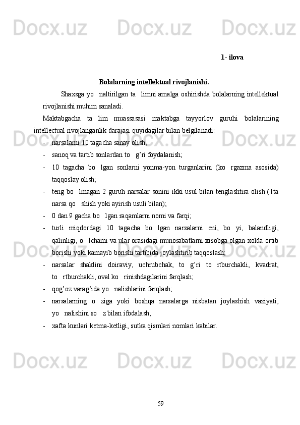              1- ilova
                 
                                Bolalarning intellektual rivojlanishi.
  Shaxsga yo naltirilgan ta limni amalga oshirishda bolalarning intellektual 
rivojlanishi muhim sanaladi.
M aktabgacha   ta
 lim   muassasasi   maktabga   tayyorlov   guruhi   bolalarining
intellectual rivojlanganlik darajasi quyidagilar bilan belgilanadi: 
- narsalarni 10 tagacha sanay olish;
- sanoq va tartib sonlardan to g’ri foydalanish;	

- 10   tagacha   bo lgan   sonlarni   yonma-yon   turganlarini   (ko rgazma   asosida)	
 
taqqoslay olish;
- teng bo lmagan 2 guruh narsalar  sonini  ikki usul  bilan tenglashtira olish (1ta	

narsa qo shish yoki ayirish usuli bilan);

- 0 dan 9 gacha bo lgan raqamlarni nomi va farqi;	

- turli   miqdordagi   10   tagacha   bo lgan   narsalarni   eni,   bo yi,   balandligi,	
 
qalinligi, o lchami va ular orasidagi munosabatlarni xisobga olgan xolda ortib	

borishi yoki kamayib borishi tartibida joylashtirib taqqoslash;
- narsalar   shaklini   doiraviy,   uchrubchak,   to g’ri   to rtburchakli,   kvadrat,	
 
to rtburchakli, oval ko rinishdagilarini farqlash;	
 
- qog’oz varag’ida yo nalishlarini farqlash;	

- narsalarning   o ziga   yoki   boshqa   narsalarga   nisbatan   joylashish   vaziyati,	

yo nalishini so z bilan ifodalash;	
 
- xafta kunlari ketma-ketligi, sutka qismlari nomlari kabilar.
                      
59 