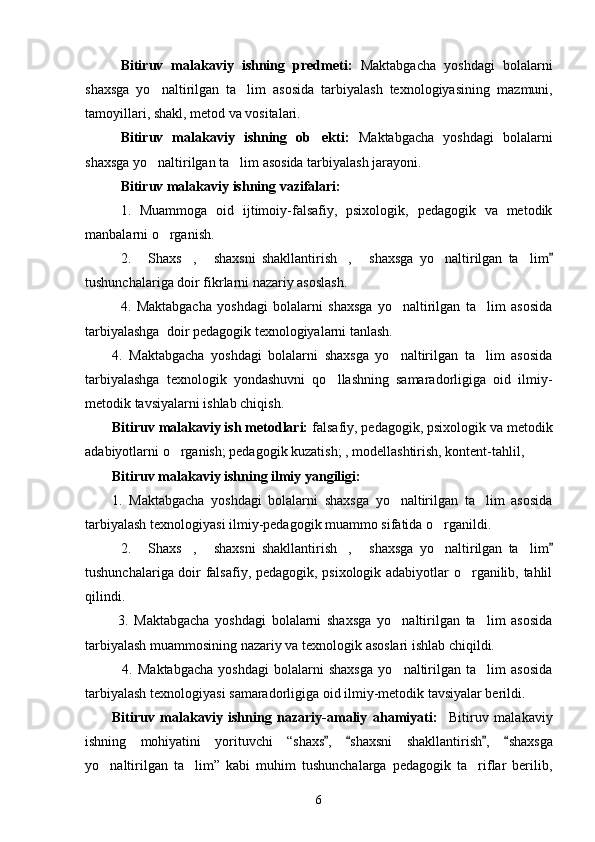 Bitiruv   malakaviy   ishning   predmeti:   Maktabgacha   yoshdagi   bolalarni
shaxsga   yo naltirilgan   ta lim   asosida   tarbiyalash   texnologiyasining    mazmuni,
tamoyillari, shakl, metod va vositalari.
Bitiruv   malakaviy   ishning   ob ekti:	
   Maktabgacha   yoshdagi   bolalarni
shaxsga yo naltirilgan ta lim asosida tarbiyalash 	
  jarayoni.
Bitiruv malakaviy ishning vazifalari:
1.   Muammoga   oid   ijtimoiy-falsafiy,   psixologik,   pedagogik   va   metodik
manbalarni o rganish.   	

2.   Shaxs ,   shaxsni   shakllantirish ,  	
     shaxsga   yo naltirilgan   ta lim	  
tushunchalariga doir fikrlarni nazariy asoslash.
4.   Maktabgacha   yoshdagi   bolalarni   shaxsga   yo naltirilgan   ta lim   asosida	
 
tarbiyalashga   doir pedagogik texnologiyalarni tanlash.
4.   Maktabgacha   yoshdagi   bolalarni   shaxsga   yo naltirilgan   ta lim   asosida
 
tarbiyalashga   texnologik   yondashuvni   qo llashning   samaradorligiga   oid   ilmiy-	

metodik tavsiyalarni ishlab chiqish.
Bitiruv malakaviy ish metodlari:  falsafiy, pedagogik, psixologik va metodik
adabiyotlarni o rganish; pedagogik kuzatish; , modellashtirish, kontent-tahlil, 	

Bitiruv malakaviy ishning ilmiy yangiligi: 
1.   Maktabgacha   yoshdagi   bolalarni   shaxsga   yo naltirilgan   ta lim   asosida	
 
tarbiyalash texnologiyasi  ilmiy-pedagogik muammo sifatida o rganildi.  	

2.   Shaxs ,   shaxsni   shakllantirish ,  	
     shaxsga   yo naltirilgan   ta lim	  
tushunchalariga doir falsafiy, pedagogik, psixologik adabiyotlar o rganilib, tahlil	

qilindi.
  3.   Maktabgacha   yoshdagi   bolalarni   shaxsga   yo naltirilgan   ta lim   asosida	
 
tarbiyalash muammosining  nazariy  va texnologik  asoslari ishlab chiqildi.
    4.   Maktabgacha   yoshdagi   bolalarni   shaxsga   yo naltirilgan   ta lim   asosida
 
tarbiyalash texnologiyasi  samaradorligiga oid ilmiy-metodik tavsiyalar berildi.
Bitiruv   malakaviy   ishning   nazariy-amaliy   ahamiyati:     Bitiruv   malakaviy
ishning   mohiyatini   yorituvchi   “shaxs ,   shaxsni   shakllantirish ,  	
    shaxsga
yo naltirilgan   ta lim	
  ”   kabi   muhim   tushunchalarga   pedagogik   ta riflar   berilib,	
6 