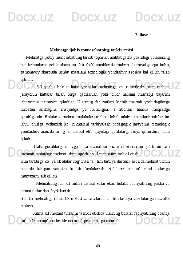               2- ilova
                      Mehnatga ijobiy munosabatning tarkib topisi
Mehnatga ijobiy munosabatning tarkib toptirish maktabgacha yoshdagi bolalarning
har   tomonlama   yetuk   shaxs   bo lib   shakllanishlarida   muhim   ahamiyatga   ega   bolib,
zamonaviy   sharoitda   ushbu   masalani   texnologik   yondashuv   asosida   hal   qilish   talab
qilinadi.
          5-7   yoshli   bolalar   katta   yoshlilar   mehnatiga   zo r   kizikishi   biror   mehnat	

jarayonin   kattalar   bilan   birga   qatnashish   yoki   biror   narsani   mustaqil   bajarish
ishtiyoqini   namoyon   qiladilar.   Ularning   faoliyatlari   kichik   maktab   yoshidagilarga
nisbatan   anchagina   maqsadga   yo naltirilgan,   e tiborlari   hamda   maqsadga	
 
qaratilgandir. Bolalarda mehnat malakalari mehnat kilish odatini shakllantirish har bir
ishni   ohiriga   yetkazish   ko nikmasini   tarbiyalash   pedagogik   jarayonni   texnologik	

yondashuv   asosida   to g ri   tashkil   etib   quyidagi   qoidalarga   rioya   qilinishini   talab	
 
qiladi:
                 Katta guruhlarga o ziga  o zi  xizmat  ko rsatish  mehnati  ho jalik turmush	
   
mehnati tabiatdagi mehnat, shuningdek qo l mehnatini tashkil etish.	

Kun tartibiga ko ra «Bolalar bog’chasi ta lim tarbiya dasturi» asosida mehnat uchun	
 
nazarda   tutilgan   vaqtdan   to lik   foydalanish.   Bolalarni   har   xil   sport   turlariga	

muntazam jalb qilish.
                    Mehnatning   har   xil   turlari   tashkil   etilar   ekan   bolalar   faoliyatining  yakka   va
jamoa turlaridan foydalanish.
Bolalar mehnatiga rahbarlik metod va usullarini ta lim tarbiya vazifalariga muvofik	

tanlash.
          Xilma xil mexnat turlarini tashkil etishda ularning bolalar faoliyatining boshqa
turlari bilan oqilona biriktirish orqaligina amalga oshirish.
60 