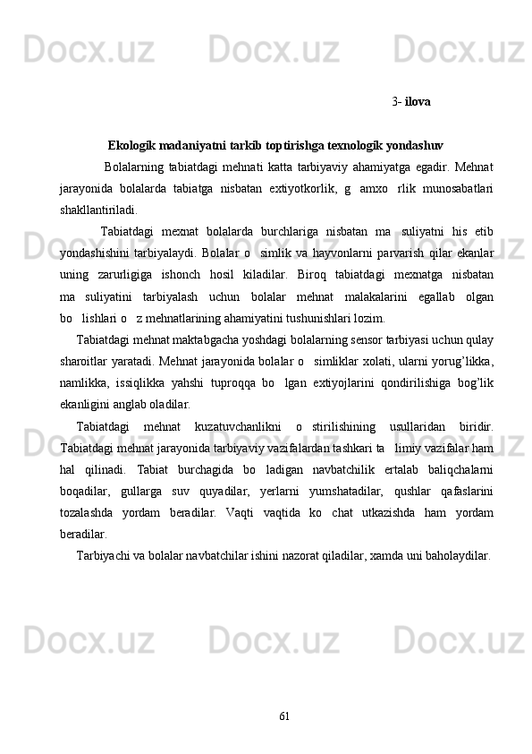              3 - ilova
              Ekologik madaniyatni tarkib toptirishga texnologik yondashuv
                  Bolalarning   tabiatdagi   mehnati   katta   tarbiyaviy   ahamiyatga   egadir.   Mehnat
jarayonida   bolalarda   tabiatga   nisbatan   extiyotkorlik,   g amxo rlik   munosabatlari 
shakllantiriladi. 
      Tabiatdagi   mexnat   bolalarda   burchlariga   nisbatan   ma suliyatni   his   etib	

yondashishini   tarbiyalaydi.   Bolalar   o simlik   va   hayvonlarni   parvarish   qilar   ekanlar	

uning   zarurligiga   ishonch   hosil   kiladilar.   Biroq   tabiatdagi   mexnatga   nisbatan
ma suliyatini   tarbiyalash   uchun   bolalar   mehnat   malakalarini   egallab   olgan	

bo lishlari o z mehnatlarining ahamiyatini tushunishlari lozim.
 
Tabiatdagi mehnat maktabgacha yoshdagi bolalarning sensor tarbiyasi uchun qulay
sharoitlar yaratadi. Mehnat  jarayonida bolalar o simliklar xolati, ularni  yorug’likka,	

namlikka,   issiqlikka   yahshi   tuproqqa   bo lgan   extiyojlarini   qondirilishiga   bog’lik	

ekanligini anglab oladilar.
Tabiatdagi   mehnat   kuzatuvchanlikni   o stirilishining   usullaridan   biridir.	

Tabiatdagi mehnat jarayonida tarbiyaviy vazifalardan tashkari ta limiy vazifalar ham	

hal   qilinadi.   Tabiat   burchagida   bo ladigan   navbatchilik   ertalab   baliqchalarni	

boqadilar,   gullarga   suv   quyadilar,   yerlarni   yumshatadilar,   qushlar   qafaslarini
tozalashda   yordam   beradilar.   Vaqti   vaqtida   ko chat   utkazishda   ham   yordam	

beradilar.
Tarbiyachi va bolalar navbatchilar ishini nazorat qiladilar, xamda uni baholaydilar.
61 