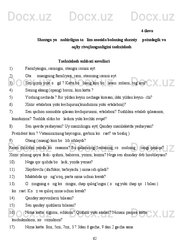                       
4-ilova
         
Shaxsga yo naltirilgan ta lim asosida bolaning shaxsiy   psixologik va  
aqliy rivojlanganligini tashxislash
                        Tashxislash su h bati savollari  
1) Familyangni, ismingni, otangni ismini ayt.
2) Ota   onangning familiyasi, ismi, otasining ismini ayt.	

3) Sen qizmi yoki o gil ? Katta bo lsang kim bo lasan: xolami, tog’ami?	
  
4) Sening akang (opang) bormi, kim katta ?
5) Yoshing nechada ? Bir yildan keyin nechaga kirasan, ikki yildan keyin- chi?
6) Xozir ertalabmi yoki kechqurun(kunduzimi yoki ertalabmi)?
7) Sen qachon nonushta qilasan-kechqurunmi, ertalabmi? Tushlikni ertalab qilasanmi, 
kunduzimi? Tushlik oldin b o	
 ladimi yoki kechki ovqat?
8) Sen qaerda yashaysan? Uy manzilingni ayt( Qanday mamlakatda yashaysan? 
Prezident kim ? Vatanimizning bayrogini, gerbini k o	
 rsat? va bosh q .)
9) Otang (onang) kim bo lib ishlaydi?	

Rasm chizishni yaxshi ko rasanmi? Bu qalamning (lentaning, ro molning     rangi qanaqa?	
 
Xozir yilning qaysi fasli- qishmi, bahormi, yozmi, kuzmi? Nega sen shunday deb  h isoblaysan?
10) Nega qor qishda bo ladi, yozda yemas?	

11) Xaydovchi (shifokor, tarbiyachi ) nima ish qiladi?
12) Maktabda qo ng’iroq, parta nima uchun kerak?	

13) O zingning o ng ko zingni, chap qulog’ingni ( o ng yoki chap qo l bilan ) 	
    
ko rsat. K	
 o	 z va  q ulo q  nima uchun kerak?
14) Q anday xayvonlarni bilasan?
15) Sen  q anday  q ushlarni bilasan?
16) Nima katta: sigirmi, echkimi? Qushmi yoki asalari? Nimani panjasi katta: 
kuchuknikimi, xo roznikimi?	

17) Nima katta: 8mi, 5mi, 7mi, 3 ? 3dan 6 gacha, 9 dan 2 gacha sana.
62 