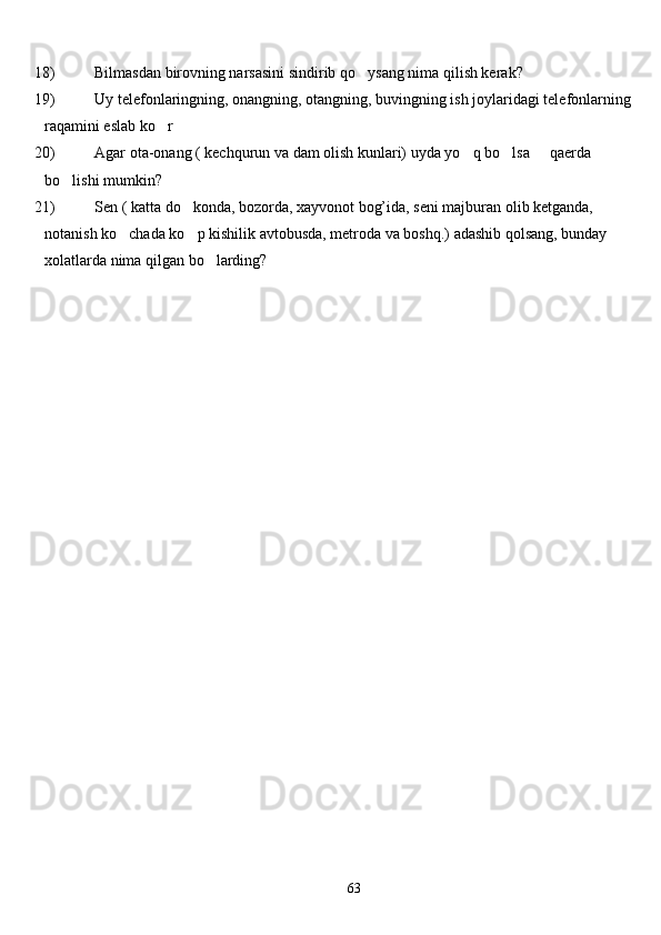 18) Bilmasdan birovning narsasini sindirib  qo ysang nima  q ilish kerak?
19) Uy telefonlaringning, onangning, otangning, buvingning ish joylaridagi telefonlarning
ra q amini eslab k o	
 r	
20) Agar ota-onang ( kechqurun va dam olish kunlari) uyda yo q bo lsa   qaerda 	
  
bo lishi mumkin? 	

21) Sen ( katta do konda, bozorda, xayvonot bog’ida, seni majburan olib ketganda, 	

notanish ko chada ko p kishilik avtobusda, metroda va boshq.) adashib qolsang, bunday 	
 
xolatlarda nima qilgan bo larding?	

 
63 