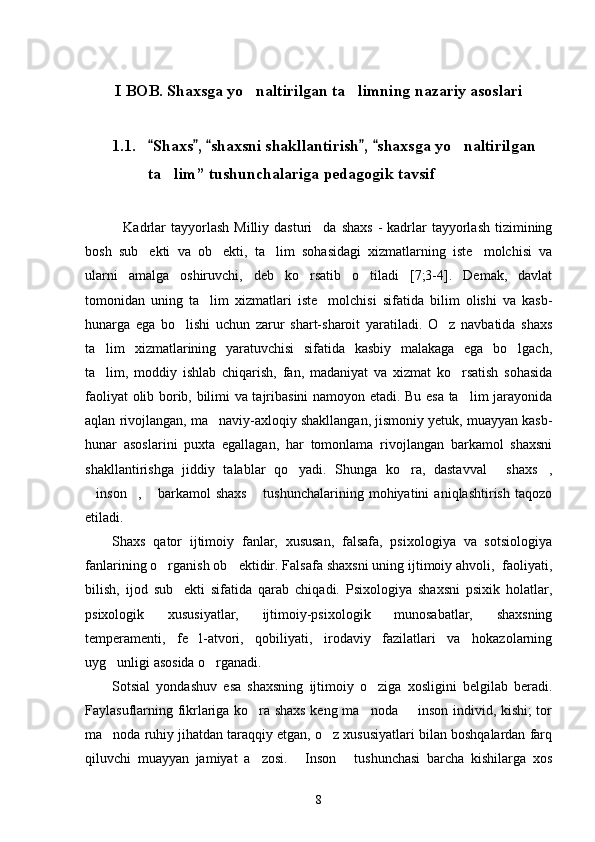I BOB.  Shaxsga yo naltirilgan ta limning nazariy asoslari 
1.1. Shaxs ,  shaxsni shakllantirish ,  shaxs	
     ga yo naltirilgan 	    
ta lim	
 ”  tushunchalariga pedagogik tavsif
Kadrlar   tayyorlash   Milliy dasturi da  shaxs   -  kadrlar   tayyorlash  tizimining	
 
bosh   sub ekti   va   ob ekti,   ta lim   sohasidagi   xizmatlarning   iste molchisi   va	
   
ularni   amalga   oshiruvchi,   deb   ko rsatib   o tiladi   [7;3-4].   Demak,   davlat	
 
tomonidan   uning   ta lim   xizmatlari   iste molchisi   sifatida   bilim   olishi   va   kasb-	
 
hunarga   ega   bo lishi   uchun   zarur   shart-sharoit   yaratiladi.   O z   navbatida   shaxs	
 
ta lim   xizmatlarining   yaratuvchisi   sifatida   kasbiy   malakaga   ega   bo lgach,	
 
ta lim,   moddiy   ishlab   chiqarish,   fan,   madaniyat   va   xizmat   ko rsatish   sohasida
 
faoliyat olib borib, bilimi va tajribasini namoyon etadi. Bu esa ta lim jarayonida	

aqlan rivojlangan, ma naviy-axloqiy shakllangan, jismoniy yetuk, muayyan kasb-	

hunar   asoslarini   puxta   egallagan,   har   tomonlama   rivojlangan   barkamol   shaxsni
shakllantirishga   jiddiy   talablar   qo yadi.   Shunga   ko ra,   dastavval   shaxs ,	
   
inson ,   barkamol   shaxs   tushunchalarining   mohiyatini   aniqlashtirish   taqozo	
   
etiladi. 
Shaxs   qator   ijtimoiy   fanlar,   xususan,   falsafa,   psixologiya   va   sotsiologiya
fanlarining o rganish ob ektidir. Falsafa shaxsni uning ijtimoiy ahvoli,  faoliyati,	
 
bilish,   ijod   sub ekti   sifatida   qarab   chiqadi.   Psixologiya   shaxsni   psixik   holatlar,	

psixologik   xususiyatlar,   ijtimoiy-psixologik   munosabatlar,   shaxsning
temperamenti,   fe l-atvori,   qobiliyati,   irodaviy   fazilatlari   va   hokazolarning	

uyg unligi asosida o rganadi. 	
 
Sotsial   yondashuv   esa   shaxsning   ijtimoiy   o ziga   xosligini   belgilab   beradi.	

Faylasuflarning fikrlariga ko ra shaxs keng ma noda   inson individ, kishi; tor	
  
ma noda ruhiy jihatdan taraqqiy etgan, o z xususiyatlari bilan boshqalardan farq	
 
qiluvchi   muayyan   jamiyat   a zosi.   Inson   tushunchasi   barcha   kishilarga   xos	
  
8 