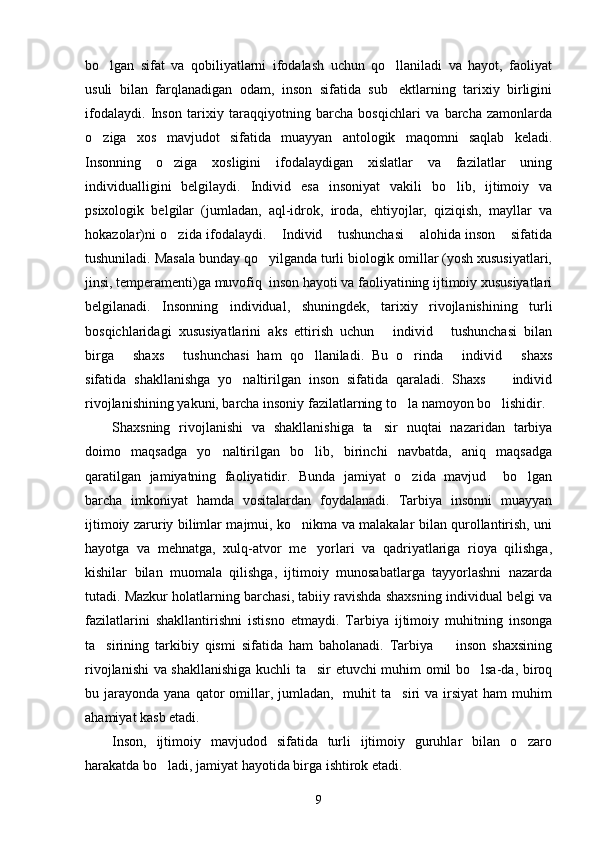 bo lgan   sifat   va   qobiliyatlarni   ifodalash   uchun   qo llaniladi   va   hayot,   faoliyat 
usuli   bilan   farqlanadigan   odam,   inson   sifatida   sub ektlarning   tarixiy   birligini	

ifodalaydi.   Inson   tarixiy   taraqqiyotning   barcha   bosqichlari   va   barcha   zamonlarda
o ziga   xos   mavjudot   sifatida   muayyan   antologik   maqomni   saqlab   keladi.	

Insonning   o ziga   xosligini   ifodalaydigan   xislatlar   va   fazilatlar   uning	

individualligini   belgilaydi.   Individ   esa   insoniyat   vakili   bo lib,   ijtimoiy   va	

psixologik   belgilar   (jumladan,   aql-idrok,   iroda,   ehtiyojlar,   qiziqish,   mayllar   va
hokazolar)ni o zida ifodalaydi.  Individ  tushunchasi  alohida inson  sifatida	
    
tushuniladi. Masala bunday qo yilganda turli biologik omillar (yosh xususiyatlari,	

jinsi, temperamenti)ga muvofiq  inson hayoti va faoliyatining ijtimoiy xususiyatlari
belgilanadi.   Insonning   individual,   shuningdek,   tarixiy   rivojlanishining   turli
bosqichlaridagi   xususiyatlarini   aks   ettirish   uchun   individ   tushunchasi   bilan	
 
birga   shaxs   tushunchasi   ham   qo llaniladi.   Bu   o rinda   individ   shaxs	
     
sifatida   shakllanishga   yo naltirilgan   inson   sifatida   qaraladi.   Shaxs     individ	
 
rivojlanishining yakuni, barcha insoniy fazilatlarning to la namoyon bo lishidir. 	
 
Shaxsning   rivojlanishi   va   shakllanishiga   ta sir   nuqtai   nazaridan   tarbiya	

doimo   maqsadga   yo naltirilgan   bo lib,   birinchi   navbatda,   aniq   maqsadga	
 
qaratilgan   jamiyatning   faoliyatidir.   Bunda   jamiyat   o zida   mavjud     bo lgan	
 
barcha   imkoniyat   hamda   vositalardan   foydalanadi.   Tarbiya   insonni   muayyan
ijtimoiy zaruriy bilimlar majmui, ko nikma va malakalar bilan qurollantirish, uni	

hayotga   va   mehnatga,   xulq-atvor   me yorlari   va   qadriyatlariga   rioya   qilishga,	

kishilar   bilan   muomala   qilishga,   ijtimoiy   munosabatlarga   tayyorlashni   nazarda
tutadi. Mazkur holatlarning barchasi, tabiiy ravishda shaxsning individual belgi va
fazilatlarini   shakllantirishni   istisno   etmaydi.   Tarbiya   ijtimoiy   muhitning   insonga
ta sirining   tarkibiy   qismi   sifatida   ham   baholanadi.   Tarbiya     inson   shaxsining	
 
rivojlanishi va shakllanishiga kuchli ta sir etuvchi muhim omil bo lsa-da, biroq	
 
bu jarayonda  yana  qator   omillar,  jumladan,     muhit  ta siri   va irsiyat   ham  muhim	

ahamiyat kasb etadi.
Inson,   ijtimoiy   mavjudod   sifatida   turli   ijtimoiy   guruhlar   bilan   o zaro	

harakatda bo ladi, jamiyat hayotida birga ishtirok etadi. 	

9 