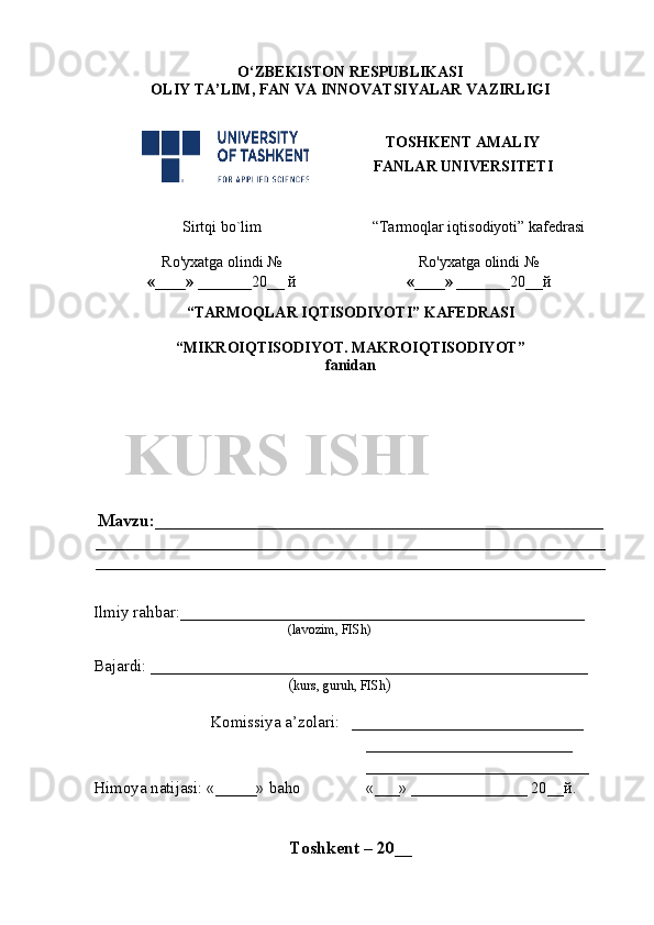 O‘ZBEKISTON RESPUBLIKASI
OLIY TA’LIM , FAN VA INNOVATSIYALAR  VAZIRLIGI
TOSHKENT AMALIY
FANLAR UNIVERSITETI
Sirtqi bo`lim “Tarmoqlar iqtisodiyoti” kafedrasi
Ro'yxatga olindi №
«____» _______ 20 __  й Ro'yxatga olindi №
«____» _______ 20 __ й
                                                       
“TARMOQLAR IQTISODIYOTI” KAFEDRASI
“MIKROIQTISODIYOT. MAKROIQTISODIYOT” 
fanidan
Mavzu : ___________________________________________________
__________________________________________________________
__________________________________________________________
Ilmiy rahbar : _________________________________________________
( lavozim, FISh)
Bajardi:  _____________________________________________________    
( kurs, guruh, FISh )
Komissiya a’zolari:    ____________________________
_________________________
___________________________
Himoya natijasi:  «_____»  baho «___»   ______________ 20__ й .   
Toshkent – 20 __KURS ISHI 